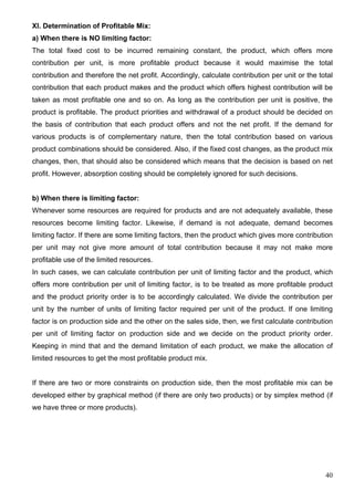 40
XI. Determination of Profitable Mix:
a) When there is NO limiting factor:
The total fixed cost to be incurred remaining constant, the product, which offers more
contribution per unit, is more profitable product because it would maximise the total
contribution and therefore the net profit. Accordingly, calculate contribution per unit or the total
contribution that each product makes and the product which offers highest contribution will be
taken as most profitable one and so on. As long as the contribution per unit is positive, the
product is profitable. The product priorities and withdrawal of a product should be decided on
the basis of contribution that each product offers and not the net profit. If the demand for
various products is of complementary nature, then the total contribution based on various
product combinations should be considered. Also, if the fixed cost changes, as the product mix
changes, then, that should also be considered which means that the decision is based on net
profit. However, absorption costing should be completely ignored for such decisions.
b) When there is limiting factor:
Whenever some resources are required for products and are not adequately available, these
resources become limiting factor. Likewise, if demand is not adequate, demand becomes
limiting factor. If there are some limiting factors, then the product which gives more contribution
per unit may not give more amount of total contribution because it may not make more
profitable use of the limited resources.
In such cases, we can calculate contribution per unit of limiting factor and the product, which
offers more contribution per unit of limiting factor, is to be treated as more profitable product
and the product priority order is to be accordingly calculated. We divide the contribution per
unit by the number of units of limiting factor required per unit of the product. If one limiting
factor is on production side and the other on the sales side, then, we first calculate contribution
per unit of limiting factor on production side and we decide on the product priority order.
Keeping in mind that and the demand limitation of each product, we make the allocation of
limited resources to get the most profitable product mix.
If there are two or more constraints on production side, then the most profitable mix can be
developed either by graphical method (if there are only two products) or by simplex method (if
we have three or more products).
 