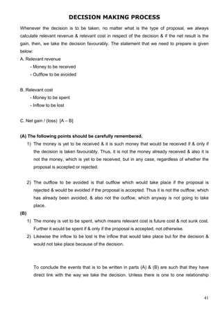 41
DECISION MAKING PROCESS
Whenever the decision is to be taken, no matter what is the type of proposal, we always
calculate relevant revenue & relevant cost in respect of the decision & if the net result is the
gain, then, we take the decision favourably. The statement that we need to prepare is given
below:
A. Relevant revenue
- Money to be received
- Outflow to be avoided
B. Relevant cost
- Money to be spent
- Inflow to be lost
C. Net gain / (loss) [A – B]
(A) The following points should be carefully remembered.
1) The money is yet to be received & it is such money that would be received if & only if
the decision is taken favourably. Thus, it is not the money already received & also it is
not the money, which is yet to be received, but in any case, regardless of whether the
proposal is accepted or rejected.
2) The outflow to be avoided is that outflow which would take place if the proposal is
rejected & would be avoided if the proposal is accepted. Thus it is not the outflow, which
has already been avoided, & also not the outflow, which anyway is not going to take
place.
(B)
1) The money is vet to be spent, which means relevant cost is future cost & not sunk cost.
Further it would be spent if & only if the proposal is accepted, not otherwise.
2) Likewise the inflow to be lost is the inflow that would take place but for the decision &
would not take place because of the decision.
To conclude the events that is to be written in parts (A) & (B) are such that they have
direct link with the way we take the decision. Unless there is one to one relationship
 