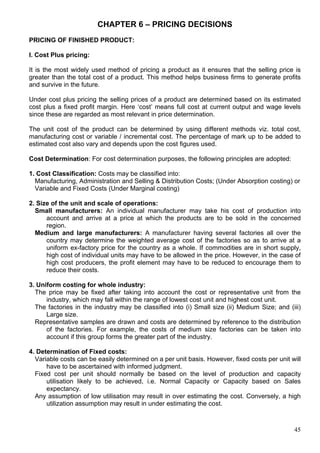 45
CHAPTER 6 – PRICING DECISIONS
PRICING OF FINISHED PRODUCT:
I. Cost Plus pricing:
It is the most widely used method of pricing a product as it ensures that the selling price is
greater than the total cost of a product. This method helps business firms to generate profits
and survive in the future.
Under cost plus pricing the selling prices of a product are determined based on its estimated
cost plus a fixed profit margin. Here ‘cost’ means full cost at current output and wage levels
since these are regarded as most relevant in price determination.
The unit cost of the product can be determined by using different methods viz. total cost,
manufacturing cost or variable / incremental cost. The percentage of mark up to be added to
estimated cost also vary and depends upon the cost figures used.
Cost Determination: For cost determination purposes, the following principles are adopted:
1. Cost Classification: Costs may be classified into:
Manufacturing, Administration and Selling & Distribution Costs; (Under Absorption costing) or
Variable and Fixed Costs (Under Marginal costing)
2. Size of the unit and scale of operations:
Small manufacturers: An individual manufacturer may take his cost of production into
account and arrive at a price at which the products are to be sold in the concerned
region.
Medium and large manufacturers: A manufacturer having several factories all over the
country may determine the weighted average cost of the factories so as to arrive at a
uniform ex-factory price for the country as a whole. If commodities are in short supply,
high cost of individual units may have to be allowed in the price. However, in the case of
high cost producers, the profit element may have to be reduced to encourage them to
reduce their costs.
3. Uniform costing for whole industry:
The price may be fixed after taking into account the cost or representative unit from the
industry, which may fall within the range of lowest cost unit and highest cost unit.
The factories in the industry may be classified into (i) Small size (ii) Medium Size; and (iii)
Large size.
Representative samples are drawn and costs are determined by reference to the distribution
of the factories. For example, the costs of medium size factories can be taken into
account if this group forms the greater part of the industry.
4. Determination of Fixed costs:
Variable costs can be easily determined on a per unit basis. However, fixed costs per unit will
have to be ascertained with informed judgment.
Fixed cost per unit should normally be based on the level of production and capacity
utilisation likely to be achieved, i.e. Normal Capacity or Capacity based on Sales
expectancy.
Any assumption of low utilisation may result in over estimating the cost. Conversely, a high
utilization assumption may result in under estimating the cost.
 