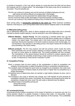 48
In periods of recession, a firm may sell its articles at a price less than the total cost but above
the marginal cost for a limited period. The advantages of this policy arise due to avoidance of
shut-down. Thus the benefits are:
The firm can continue to produce and use the services of skilled employees who are
well trained and will be difficult to re-employ later if discharged.
Plant and machinery can be prevented from deterioration through idleness.
The firm would be ready to take advantage of improved business conditions later.
The firm can continue in the market and reduce loss of market share to Competitors.
Such pricing policy is necessarily restricted to the short run. When business conditions
improve in the long run, such pricing below total cost but above marginal costs is not advisable.
V. Differential selling prices:
Use of differential selling price, which is above marginal cost but below total cost is primarily
intended to absorb surplus capacity. It can be achieved in any of the following ways:
Different Markets – Export Pricing: The firm producing a branded article may use the
surplus capacity to produce the same article to be sold above variable cost in a different
market, e.g. export sales. The articles sold in the home market will recover all fixed
expenses. Since price reduction in the home market is injurious to the normal sales, it is
not resorted to. Any reduction in the selling prices in the export market will not affect the
price prevailing in the home market.
Different products: The firm may produce and sell one product, which covers the entire
fixed overheads and use the surplus capacity to produce another product, which may
be sold at a price above its marginal cost. The overall profitability will thus increase.
The manufacture of the second product should be confined to surplus capacity and it
should not have the possibility of becoming a major product at the low price at which it
is sold. If it becomes so, there will be a reduction in profit.
VI. Competitive Pricing:
When a company fixes its price mainly on the consideration of what its competitors are
charging, its pricing policy is called Competitive Pricing or competition-oriented pricing.
The company need not charge the same price as charged by its competitors. But under such
a pricing method the Company keeps its prices lower or higher than its competitors by a
certain percentage.
Competitive price so determined does not maintain a rigid relation between its price, cost or
demand.
The Company’s own costs or demand may change, but it will maintain its price because its
competitors maintain their prices. Conversely, the Company will change its price when its
competitors change their price, even if its own costs or demand have not altered.
The different types of competitive pricing are
Going rate pricing
Sealed bid pricing
VII. Incremental pricing:
Incremental pricing involves comparison of the impact of decisions on revenues and cost. If a
pricing decision results in a greater increase in revenue than costs, it is favourable. It also
means that consideration is being given to other objectives of the business. Thus profitability
 