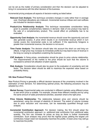 49
can be set as the matter of primary consideration and then the decision can be adjusted to
bring it in consonance with the other decision of the business.
Incremental pricing analyses all aspects of decision-making as listed below:
Relevant Cost Analysis: This technique considers changes in costs rather than in average
cost. Overhead allocations are irrelevant. Incremental revenue inflows and cost outflows
are included for decision-making.
Product-Line Relationship Analysis: This technique necessitates consideration being
given to possible complementary relations in demand. Sale of one product may lead to
the sale of a complementary product. This overall effect on profitability has to be
evaluated.
Opportunity Cost Analysis: the incremental revenue should cover the opportunity cost and
also generate surplus. A price which results in an incremental revenue which in turn
merely covers the incremental costs is not sufficient. If the opportunity foregone is
greater than incremental revenue, the decision is not sound.
Time Factor Analysis: The decision should take into account the short run and long run
effects. A high price may increase its immediate profits but may lead to loss of revenue in
the long run owing to competitors snatching the business
CVP Analysis: In fixing prices, consideration should be given to price volume relationship.
The responsiveness of the market to the price should be such that the volume is
increased to achieve full utilization of plant capacity.
Risk Analysis: Consideration should also be given to the evaluation of uncertainty and risk
factor. The decision taken should be able to maximize the expected value based on
probability theory.
VIII. New Product Pricing:
New Product Pricing is generally a difficult decision because of the uncertainty involved in the
estimation of their demand. For determining optimal prices, the following procedure may be
adopted by a firm.
Market Survey: Experimental sales are conducted in different markets using different prices
to see which price is suitable. For example, choose three different markets and by using
the same amount of sales promotional activities, ascertain what is the right price.
Price Volume Relationship: The relationship between price and volume should be
ascertained, using the concept of elasticity of demand. The extent of volume increase
due to price reduction and vice-versa, can be reasonably quantified through such
analysis.
Incremental Contribution Approach: For decision making, the firm should adopt the
incremental contribution approach i.e. additional total contribution from additional sales
quantity. The firm can increase its prices as long as there is further incremental
contribution. Such analysis may prove that the highest prices yielding the largest unit
contributory margin need not necessarily maximize the profits. A lower price may well go
to maximize the profits.
 