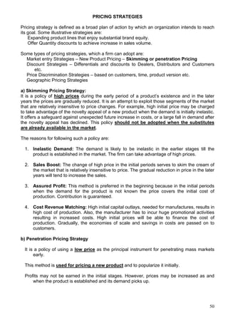 50
PRICING STRATEGIES
Pricing strategy is defined as a broad plan of action by which an organization intends to reach
its goal. Some illustrative strategies are:
Expanding product lines that enjoy substantial brand equity.
Offer Quantity discounts to achieve increase in sales volume.
Some types of pricing strategies, which a firm can adopt are:
Market entry Strategies – New Product Pricing – Skimming or penetration Pricing
Discount Strategies – Differentials and discounts to Dealers, Distributors and Customers
etc.
Price Discrimination Strategies – based on customers, time, product version etc.
Geographic Pricing Strategies
a) Skimming Pricing Strategy:
It is a policy of high prices during the early period of a product’s existence and in the later
years the prices are gradually reduced. It is an attempt to exploit those segments of the market
that are relatively insensitive to price changes. For example, high initial price may be charged
to take advantage of the novelty appeal of a new product when the demand is initially inelastic.
It offers a safeguard against unexpected future increase in costs, or a large fall in demand after
the novelty appeal has declined. This policy should not be adopted when the substitutes
are already available in the market.
The reasons for following such a policy are:
1. Inelastic Demand: The demand is likely to be inelastic in the earlier stages till the
product is established in the market. The firm can take advantage of high prices.
2. Sales Boost: The change of high price in the initial periods serves to skim the cream of
the market that is relatively insensitive to price. The gradual reduction in price in the later
years will tend to increase the sales.
3. Assured Profit: This method is preferred in the beginning because in the initial periods
when the demand for the product is not known the price covers the initial cost of
production. Contribution is guaranteed.
4. Cost Revenue Matching: High initial capital outlays, needed for manufactures, results in
high cost of production. Also, the manufacturer has to incur huge promotional activities
resulting in increased costs. High initial prices will be able to finance the cost of
production. Gradually, the economies of scale and savings in costs are passed on to
customers.
b) Penetration Pricing Strategy
It is a policy of using a low price as the principal instrument for penetrating mass markets
early.
This method is used for pricing a new product and to popularize it initially.
Profits may not be earned in the initial stages. However, prices may be increased as and
when the product is established and its demand picks up.
 
