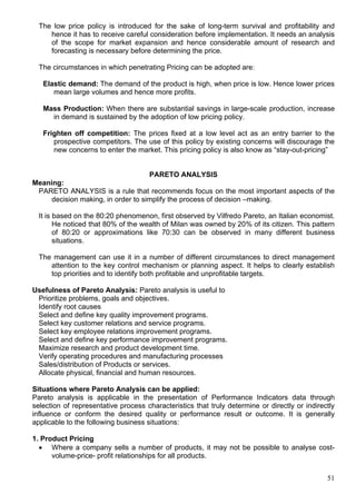 51
The low price policy is introduced for the sake of long-term survival and profitability and
hence it has to receive careful consideration before implementation. It needs an analysis
of the scope for market expansion and hence considerable amount of research and
forecasting is necessary before determining the price.
The circumstances in which penetrating Pricing can be adopted are:
Elastic demand: The demand of the product is high, when price is low. Hence lower prices
mean large volumes and hence more profits.
Mass Production: When there are substantial savings in large-scale production, increase
in demand is sustained by the adoption of low pricing policy.
Frighten off competition: The prices fixed at a low level act as an entry barrier to the
prospective competitors. The use of this policy by existing concerns will discourage the
new concerns to enter the market. This pricing policy is also know as “stay-out-pricing”
PARETO ANALYSIS
Meaning:
PARETO ANALYSIS is a rule that recommends focus on the most important aspects of the
decision making, in order to simplify the process of decision –making.
It is based on the 80:20 phenomenon, first observed by Vilfredo Pareto, an Italian economist.
He noticed that 80% of the wealth of Milan was owned by 20% of its citizen. This pattern
of 80:20 or approximations like 70:30 can be observed in many different business
situations.
The management can use it in a number of different circumstances to direct management
attention to the key control mechanism or planning aspect. It helps to clearly establish
top priorities and to identify both profitable and unprofitable targets.
Usefulness of Pareto Analysis: Pareto analysis is useful to
Prioritize problems, goals and objectives.
Identify root causes
Select and define key quality improvement programs.
Select key customer relations and service programs.
Select key employee relations improvement programs.
Select and define key performance improvement programs.
Maximize research and product development time.
Verify operating procedures and manufacturing processes
Sales/distribution of Products or services.
Allocate physical, financial and human resources.
Situations where Pareto Analysis can be applied:
Pareto analysis is applicable in the presentation of Performance Indicators data through
selection of representative process characteristics that truly determine or directly or indirectly
influence or conform the desired quality or performance result or outcome. It is generally
applicable to the following business situations:
1. Product Pricing
 Where a company sells a number of products, it may not be possible to analyse cost-
volume-price- profit relationships for all products.
 
