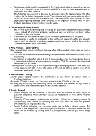 52
 Pareto Analysis is used for analyzing the firm’s estimated sales revenues from various
products and it might indicate that approximately 80% of its total sales revenue is earned
from about 20% of its products.
 This helps top management to delegate the pricing decision for approximately 80% of its
products to the lower managerial levels. Top management can concentrate on pricing
decisions for the important 20% products, which are essential for the company’s survival.
 Sophisticated pricing methods can be adopted for the important products while for other
products cost based pricing methods may be used.
2. Customer profitability Analysis:
 The modern business thinking is to recognize the customer and satisfy his requirements.
Hence instead of analyzing products, customers can be analysed for their relative
profitability to the organization.
 It is often found that approximately 20% of customers generate 80% of the profits.
 Such analysis is useful for evaluation of the portfolio of customer profile, and decision
making such as whether to continue serving a customer group, what is the extent of
promotion expenses to be incurred etc.
3. ABC Analysis – Stock Control:
Raw material stock control, it is found that only a few of the goods in stock make up most of
the value.
About 70% of the materials value is due to high priced materials which constitute only 20% of
the quantity.
These materials are classified into A, B and C categories based on their importance. Control
is directed primarily over ‘A’ category items by setting EOQ, Stock levels, Surprise Stock
Verification procedures etc.
The outcome of such analysis is that by concentrating on small proportion of stock items that
jointly accounts for 80% of the total value, a firm will be able to control most of the
monetary investment in stocks.
4. Activity Based Costing
Activity Based Costing involves the identification of cost drivers for various items of
Overhead expenses.
Generally, 20% of the firm’s cost drivers are responsible for 80% of the total cost.
By analyzing, monitoring and controlling those cost drivers that attribute to high costs, a
better control and understanding of overhead will be obtained.
5. Quality Control
 Pareto analysis can be extended to discover from an analysis of defect report or
customer complaints which ‘vital few’ causes are responsible for most of the reported
problems.
 Generally 80% of reported problems are traceable to 20% of the underlying causes. By
concentrating one’s efforts on rectifying the vital 20%, one can have the greatest
immediate impact on product quality.
 Pareto Analysis indicates how frequently each type of failure (defect) occurs. The
purpose of the analysis is to direct management attention to the areas where the best
return can be achieved by solving most of quality problems, perhaps just with a single
action.
 