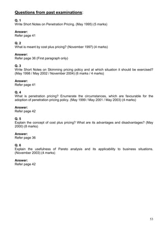 53
Questions from past examinations:
Q. 1
Write Short Notes on Penetration Pricing. (May 1995) (5 marks)
Answer:
Refer page 41
Q. 2
What is meant by cost plus pricing? (November 1997) (4 marks)
Answer:
Refer page 36 (First paragraph only)
Q. 3
Write Short Notes on Skimming pricing policy and at which situation it should be exercised?
(May 1998 / May 2002 / November 2004) (6 marks / 4 marks)
Answer:
Refer page 41
Q. 4
What is penetration pricing? Enumerate the circumstances, which are favourable for the
adoption of penetration pricing policy. (May 1999 / May 2001 / May 2003) (4 marks)
Answer:
Refer page 42
Q. 5
Explain the concept of cost plus pricing? What are its advantages and disadvantages? (May
2000) (8 marks)
Answer:
Refer page 36
Q. 6
Explain the usefulness of Pareto analysis and its applicability to business situations.
(November 2003) (4 marks)
Answer:
Refer page 42
 