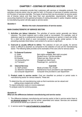 54
CHAPTER 7 - COSTING OF SERVICE SECTOR
Services sector companies provide their customers with services or intangible products. The
activities of service sector may be used for both: (i) Provision of services to outside customers
(ii) Provision of services internally. The types of service that may be provided, by service sector
are of diverse nature and they have their own peculiarities, requirements, different cost
accounting treatment but the general principles of costing discussed in earlier chapters relating
to manufacturing sector will also apply to service sector.
Question I:
Mention the main characteristics of service sector.
MAIN CHARACTERISTIC OF SERVICE SECTOR:
1. Activities are labour intensive: The activities of service sector generally are labour
intensive. The direct material cost is either small or non-existent. For example, cost of
stationery used by a professional consultant for expressing an opinion in back and white,
for a client will be small or even non-existent in case he gives verbal opinion. In the
preceding example direct labour cost content of a service is significant.
2. Cost-unit is usually difficult to define: The selection of cost unit usually, for service
sector is difficult to ascertain as compared to the selection of cost unit for manufacturing
sector. The following table provides some examples of the cost units for service sector.
(A) To External Customer Cost Unit
(i) Hotel Bed nights available, Bed night occupied
(ii) School Student hours, Full time students
(iii) Hospital Patient per day, Room per day
(iv) Accounting firm Charged out client hours
(v) Transport Passenger km., quintal km.
(B) Internal Services Cost Unit
(i) Staff canteen Meals provided, No. of staff
(ii) Machine maintenance Maintenance hours provided to user department
(iii) Computer department Computer time provided to user department
3. Product costs in service sector: Cost are classified as product or period costs in
manufacturing sector for various reasons. These are:
To determine the unit manufacturing costs so that inventories can be valued and
selling prices created and verified.
To report production costs on income statement
To analyse costs for control purposes.
Question II:
What are the differences between manufacturing and service sector.
1. The difference between manufacturing and service sector is that in service sector there is
no physical product that can be stored, assembled and valued. Services are rendered
and cannot be stored up or placed in a vault.
2. In service sector the cost of material is insignificant.
 