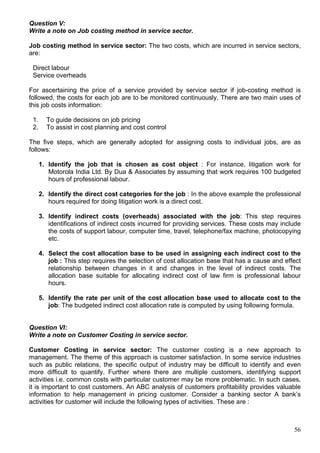 56
Question V:
Write a note on Job costing method in service sector.
Job costing method in service sector: The two costs, which are incurred in service sectors,
are:
Direct labour
Service overheads
For ascertaining the price of a service provided by service sector if job-costing method is
followed, the costs for each job are to be monitored continuously. There are two main uses of
this job costs information:
1. To guide decisions on job pricing
2. To assist in cost planning and cost control
The five steps, which are generally adopted for assigning costs to individual jobs, are as
follows:
1. Identify the job that is chosen as cost object : For instance, litigation work for
Motorola India Ltd. By Dua & Associates by assuming that work requires 100 budgeted
hours of professional labour.
2. Identify the direct cost categories for the job : In the above example the professional
hours required for doing litigation work is a direct cost.
3. Identify indirect costs (overheads) associated with the job: This step requires
identifications of indirect costs incurred for providing services. These costs may include
the costs of support labour, computer time, travel, telephone/fax machine, photocopying
etc.
4. Select the cost allocation base to be used in assigning each indirect cost to the
job : This step requires the selection of cost allocation base that has a cause and effect
relationship between changes in it and changes in the level of indirect costs. The
allocation base suitable for allocating indirect cost of law firm is professional labour
hours.
5. Identify the rate per unit of the cost allocation base used to allocate cost to the
job: The budgeted indirect cost allocation rate is computed by using following formula.
Question VI:
Write a note on Customer Costing in service sector.
Customer Costing in service sector: The customer costing is a new approach to
management. The theme of this approach is customer satisfaction. In some service industries
such as public relations, the specific output of industry may be difficult to identify and even
more difficult to quantify. Further where there are multiple customers, identifying support
activities i.e. common costs with particular customer may be more problematic. In such cases,
it is important to cost customers. An ABC analysis of customers profitability provides valuable
information to help management in pricing customer. Consider a banking sector A bank’s
activities for customer will include the following types of activities. These are :
 
