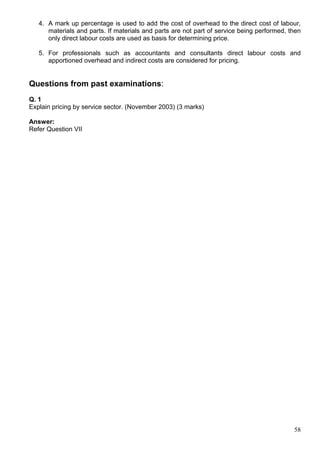 58
4. A mark up percentage is used to add the cost of overhead to the direct cost of labour,
materials and parts. If materials and parts are not part of service being performed, then
only direct labour costs are used as basis for determining price.
5. For professionals such as accountants and consultants direct labour costs and
apportioned overhead and indirect costs are considered for pricing.
Questions from past examinations:
Q. 1
Explain pricing by service sector. (November 2003) (3 marks)
Answer:
Refer Question VII
 