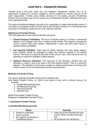 59
CHAPTER 8 – TRANSFER PRICING
Transfer price is the price which one unit (segment, department, division etc.) of an
organization charges for a product supplied or service rendered to another sub-unit of the
same organization. Transfer price creates revenues for the selling sub-unit (Transferring
Division) and purchase costs for the buying sub-unit (Recipient Division), affecting each sub-
unit’s operating income.
The product transferred between sub-units of an organization is called intermediate product. It
can either be processed further for final sale by the Recipient Division or, if transferred from
production to marketing, resold as such, to an external customer.
Objectives of Transfer Pricing:
The main objectives of intra-company transfer pricing are:
1. Overall Company Profitability: The focus of transfer pricing is to foster a commercial
attitude in the managers who are in charge of profit centres. This objective compels the
units to improve their profit position. Improvement in each sub-unit’s profit results in
overall company profitability.
2. Full Capacity Utilisation: There may be certain divisions that have spare capacity.
Such divisions should be motivated to utilize their balance capacity in the optimal
manner. The focus is to optimize the profit of the concern over a short period of time, by
stressing on maximum utilization of plant capacity.
3. Optimum Resource Utilisation: The resources of the Company, whether they are
abundant or scarce, have to be used in the most optimal manner. This is a long term
objective. The allocation of resources is based on relative performance of various profit
centres, which in turn are influenced by transfer pricing policies.
Methods of Transfer Pricing:
The various methods of transfer pricing can be classified into:
Cost Based Transfer Pricing, i.e, Cost or any variant of cost, with or without mark-up, for
example:
a. Variable Manufacturing Cost
b. Full Manufacturing Cost
c. Total Cost (Actual)
d. Standard Cost
Market Price based Transfer Pricing
Bargained or Negotiated Transfer Pricing.
1. Cost Based Transfer Pricing:
a) Variable Manufacturing Costs:
Merits Demerits
 Simple to understand.
 Easy to operate
 No negative contribution to
Transferring division
 Costs and prices fluctuate from time
to time. Hence, transfer prices also
vary.
 No contribution for transferring
 