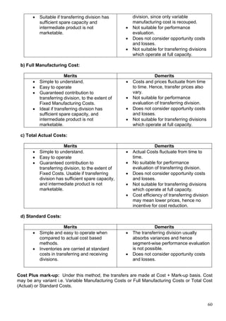 60
 Suitable if transferring division has
sufficient spare capacity and
intermediate product is not
marketable.
division, since only variable
manufacturing cost is recouped.
 Not suitable for performance
evaluation.
 Does not consider opportunity costs
and losses.
 Not suitable for transferring divisions
which operate at full capacity.
b) Full Manufacturing Cost:
Merits Demerits
 Simple to understand.
 Easy to operate
 Guaranteed contribution to
transferring division, to the extent of
Fixed Manufacturing Costs.
 Ideal if transferring division has
sufficient spare capacity, and
intermediate product is not
marketable.
 Costs and prices fluctuate from time
to time. Hence, transfer prices also
vary.
 Not suitable for performance
evaluation of transferring division.
 Does not consider opportunity costs
and losses.
 Not suitable for transferring divisions
which operate at full capacity.
c) Total Actual Costs:
Merits Demerits
 Simple to understand.
 Easy to operate
 Guaranteed contribution to
transferring division, to the extent of
Fixed Costs. Usable if transferring
division has sufficient spare capacity,
and intermediate product is not
marketable.
 Actual Costs fluctuate from time to
time.
 No suitable for performance
evaluation of transferring division.
 Does not consider opportunity costs
and losses.
 Not suitable for transferring divisions
which operate at full capacity.
 Cost efficiency of transferring division
may mean lower prices, hence no
incentive for cost reduction.
d) Standard Costs:
Merits Demerits
 Simple and easy to operate when
compared to actual cost based
methods.
 Inventories are carried at standard
costs in transferring and receiving
divisions.
 The transferring division usually
absorbs variances and hence
segment-wise performance evaluation
is not possible.
 Does not consider opportunity costs
and losses.
Cost Plus mark-up: Under this method, the transfers are made at Cost + Mark-up basis. Cost
may be any variant i.e. Variable Manufacturing Costs or Full Manufacturing Costs or Total Cost
(Actual) or Standard Costs.
 