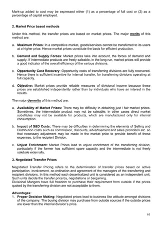 61
Mark-up added to cost may be expressed either (1) as a percentage of full cost or (2) as a
percentage of capital employed.
2. Market Price based methods
Under this method, the transfer prices are based on market prices. The major merits of this
method are:
a. Maximum Prices: In a competitive market, goods/services cannot be transferred to its users
at a higher price. Hence market prices constitute the basis for efficient production.
b. Demand and Supply Forces: Market prices take into account, the forces of demand and
supply. If intermediate products are freely saleable, in the long run, market prices will provide
a good indicator of the overall efficiency of the various divisions.
c. Opportunity Cost Recovery: Opportunity costs of transferring divisions are fully recovered.
Hence there is sufficient incentive for internal transfer, for transferring divisions operating at
full capacity.
d. Objective: Market prices provide reliable measures of divisional income because these
prices are established independently rather than by individuals who have an interest in the
results.
The major demerits of this method are:
a. Availability of Market Prices: There may be difficulty in obtaining just / fair market prices.
Sometimes, the intermediate product may not be saleable; in other cases direct market
substitutes may not be available for products, which are manufactured only for internal
consumption.
b. Impact of S&D Costs: There may be difficulties in determining the elements of Selling and
Distribution costs such as commission, discounts, advertisement and sales promotion etc. so
that necessary adjustment may be made in the market price to provide benefit of these
expenses, to the recipient Division.
c. Unjust Enrichment: Market Prices lead to unjust enrichment of the transferring division,
particularly if the former has sufficient spare capacity and the intermediate is not freely
salebale externally.
3. Negotiated Transfer Prices
Negotiated Transfer Pricing refers to the determination of transfer prices based on active
participation, involvement, co-ordination and agreement of the managers of the transferring and
recipient divisions. In this method each decentralized unit is considered as an independent unit.
Such units decide the transfer price by, negotiations or bargaining.
Divisional Mangers have full freedom to purchase their requirement from outside if the prices
quoted by the transferring division are not acceptable to them.
Advantages:
1. Proper Decision Making: Negotiated prices lead to business like attitude amongst divisions
of the company. The buying division may purchase from outside sources if the outside prices
are lower than the internal division’s price.
 
