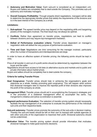 62
2. Autonomy and Motivation Value: Each sub-unit is considered as an independent unit.
Buyers and Sellers are completely free to deal outside the Company. This promotes sub-unit
autonomy and motivates managers.
3. Overall Company Profitability: Through properly direct negotiations, managers will be able
to determine the appropriate transfer prices that satisfy the requirements of the divisions and
is in the best interest of the Company as a whole.
Limitations:
1. Sub-optimal: The agreed transfer price may depend on the negotiating skills and bargaining
powers of the managers involved. The final result may not always be optimal.
2. Conflicts: Rather than agreement on transfer prices, negotiations can lead to conflict
between divisions and may require top-management mediation.
3. Defeat of Performance evaluation criteria: Transfer prices dependent on manager’s
negotiation skills will defeat the very purpose of performance evaluation.
4. Time and Cost: Negotiations are time consuming for the manager involved, particularly
when the number of transactions and interdependencies are large.
In order to have an effective system of transfer pricing; the following points should be kept in
view;
Price of all transfer in and out of a profit centre should be determined by negotiation between the
buyer and the seller.
Negotiations should have access to full data on alternative source and markets and to public and
private information about market prices.
Buyers and sellers should be completely free to deal outside the company.
Criteria for setting Transfer Prices
Goal Congruence: Transfer prices should help in achieving the organisation’s goals and
objectives as a whole, thereby promoting goal congruence. This will happen when actions
that divisional managers take to improve the reported profit of their divisions also improves
the profit of the company as whole.
Management Effort: Transfer prices should aid in accomplishing the Company’s strategies and
in the promotion of a bolstered management effort to accomplish the same. Top
mangement’s initiative and active co-ordination is essential.
Segment performance Evaluation: The selection of transfer pricing system should necessarily
facilitate the top management of an enterprise to evaluate the performance of the individual
sub-units and their respective leads.
Sub-unit autonomy: Transfer prices promote the autonomy of the sub-units in decision making.
Thereby the sub-unit heads should be left on their own to transact with outside agencies or
with other sub-units of the organization to maximize their profit. Divisional autonomy should
not be undermined.
Motivation Value: The transfer pricing system should provide information that motivates
divisional manages to make good economic decisions.
 