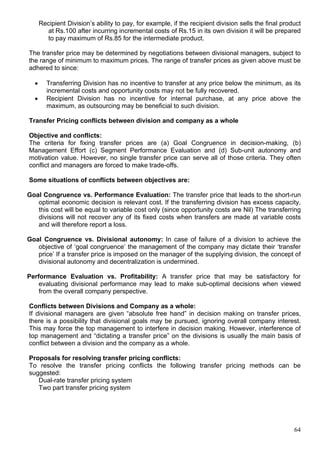 64
Recipient Division’s ability to pay, for example, if the recipient division sells the final product
at Rs.100 after incurring incremental costs of Rs.15 in its own division it will be prepared
to pay maximum of Rs.85 for the intermediate product.
The transfer price may be determined by negotiations between divisional managers, subject to
the range of minimum to maximum prices. The range of transfer prices as given above must be
adhered to since:
 Transferring Division has no incentive to transfer at any price below the minimum, as its
incremental costs and opportunity costs may not be fully recovered.
 Recipient Division has no incentive for internal purchase, at any price above the
maximum, as outsourcing may be beneficial to such division.
Transfer Pricing conflicts between division and company as a whole
Objective and conflicts:
The criteria for fixing transfer prices are (a) Goal Congruence in decision-making, (b)
Management Effort (c) Segment Performance Evaluation and (d) Sub-unit autonomy and
motivation value. However, no single transfer price can serve all of those criteria. They often
conflict and managers are forced to make trade-offs.
Some situations of conflicts between objectives are:
Goal Congruence vs. Performance Evaluation: The transfer price that leads to the short-run
optimal economic decision is relevant cost. If the transferring division has excess capacity,
this cost will be equal to variable cost only (since opportunity costs are Nil) The transferring
divisions will not recover any of its fixed costs when transfers are made at variable costs
and will therefore report a loss.
Goal Congruence vs. Divisional autonomy: In case of failure of a division to achieve the
objective of ‘goal congruence’ the management of the company may dictate their ‘transfer
price’ If a transfer price is imposed on the manager of the supplying division, the concept of
divisional autonomy and decentralization is undermined.
Performance Evaluation vs. Profitability: A transfer price that may be satisfactory for
evaluating divisional performance may lead to make sub-optimal decisions when viewed
from the overall company perspective.
Conflicts between Divisions and Company as a whole:
If divisional managers are given “absolute free hand” in decision making on transfer prices,
there is a possibility that divisional goals may be pursued, ignoring overall company interest.
This may force the top management to interfere in decision making. However, interference of
top management and “dictating a transfer price” on the divisions is usually the main basis of
conflict between a division and the company as a whole.
Proposals for resolving transfer pricing conflicts:
To resolve the transfer pricing conflicts the following transfer pricing methods can be
suggested:
Dual-rate transfer pricing system
Two part transfer pricing system
 