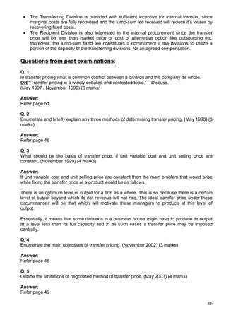 66
 The Transferring Division is provided with sufficient incentive for internal transfer, since
marginal costs are fully recovered and the lump-sum fee received will reduce it’s losses by
recovering fixed costs.
 The Recipient Division is also interested in the internal procurement since the transfer
price will be less than market price or cost of alternative option like outsourcing etc.
Moreover, the lump-sum fixed fee constitutes a commitment if the divisions to utilize a
portion of the capacity of the transferring divisions, for an agreed compensation.
Questions from past examinations:
Q. 1
In transfer pricing what is common conflict between a division and the company as whole.
OR “Transfer pricing is a widely debated and contested topic.” – Discuss.
(May 1997 / November 1999) (6 marks)
Answer:
Refer page 51
Q. 2
Enumerate and briefly explain any three methods of determining transfer pricing. (May 1998) (6
marks)
Answer:
Refer page 46
Q. 3
What should be the basis of transfer price, if unit variable cost and unit selling price are
constant. (November 1999) (4 marks)
Answer:
If unit variable cost and unit selling price are constant then the main problem that would arise
while fixing the transfer price of a product would be as follows:
There is an optimum level of output for a firm as a whole. This is so because there is a certain
level of output beyond which its net revenue will not rise. The ideal transfer price under these
circumstances will be that which will motivate these managers to produce at this level of
output.
Essentially, it means that some divisions in a business house might have to produce its output
at a level less than its full capacity and in all such cases a transfer price may be imposed
centrally.
Q. 4
Enumerate the main objectives of transfer pricing. (November 2002) (3 marks)
Answer:
Refer page 46
Q. 5
Outline the limitations of negotiated method of transfer price. (May 2003) (4 marks)
Answer:
Refer page 49
 