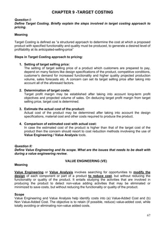 67
CHAPTER 9 -TARGET COSTING
Question I:
Define Target Costing. Briefly explain the steps involved in target costing approach to
pricing.
Meaning
Target Costing is defined as “a structured approach to determine the cost at which a proposed
product with specified functionality and quality must be produced, to generate a desired level of
profitability at its anticipated-selling-price”
Steps in Target Costing approach to pricing:
1. Setting of target selling price:
The setting of target selling price of a product which customers are prepared to pay,
depend on many factors like design specifications of the product, competitive conditions,
customer’s demand for increased functionality and higher quality projected production
volume, sales forecasts etc. A concern can set its target selling price after taking into
account all of the aforesaid factors.
2. Determination of target costs:
Target profit margin may be established after taking into account long-term profit
objectives and projected volume of sales. On deducing target profit margin from target
selling price, target cost is determined.
3. Estimate the actual cost of the product:
Actual cost of the product may be determined after taking into account the design
specifications, material cost and other costs required to produce the product.
4. Comparison of estimated cost with actual cost:
In case the estimated cost of the product is higher than that of the target cost of the
product then the concern should resort to cost reduction methods involveing the use of
Value Engineering / Value Analysis tools.
Question II:
Define Value Engineering and its scope. What are the issues that needs to be dealt with
during a value engineering review.
VALUE ENGINEERING (VE)
Meaning
Value Engineering or Value Analysis involves searching for opportunities to modify the
design of each component or part of a product to reduce cost, but without reducing the
functionality or quality of the product. It entails studying the activities that are involved in
producing the product to detect non-value adding activities that may be eliminated or
minimized to save costs, but without reducing the functionality or quality of the product.
Scope
Value Engineering and Value Analysis help identify costs into (a) Value-Added Cost and (b)
Non Value-Added Cost. The objective is to retain (if possible, reduce) value-added cost, while
totally avoiding or eliminating non-value added costs.
 