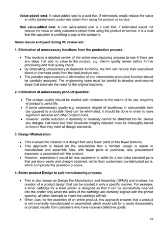 68
Value-added cost: A value-added cost is a cost that, if eliminated, would reduce the value
or utility (usefulness) customers obtain from using the product or service.
Non value-added cost: A non value-added cost is a cost that, if eliminated would not
reduce the value or utility customers obtain from using the product or service. It is a cost
that the customer is unwilling to pay to the company.
Some issues analysed during VE review are:
1. Elimination of unnecessary functions from the production process:
 This involves a detailed review of the entire manufacturing process to see if there are
any steps that add no value to the product, e.g. interim quality review before further
processing and final quality check.
 By eliminating unnecessary or duplicate functions, the firm can reduce their associated
direct or overhead costs from the total product cost.
 The possible repercussions of elimination of any intermediate production function should
be carefully analysed. The engineering team must be careful to develop work-around
steps that eliminate the need for the original functions.
2. Elimination of unnecessary product qualities:
 The product quality should be studied with reference to the nature of its use, longevity
of product’s useful life.
 If some unnecessary quality e.g. excessive degree of sturdiness in consumable item
(as opposed to a durable item) can be eliminated, it should be done in order to save
significant material and other product costs.
 However, visible reduction in durability or reliability cannot be stretched too far. Hence
any designs that have had their structural integrity reduced must be thoroughly tested
to ensure that they meet all design standards.
3. Design Minimisation:
 This involves the creation of a design that uses fewer parts or has fewer features.
 This approach is based on the assumption that a minimal design is easier to
manufacture and assemble Also, with fewer parts to purchase, less procurement
expenses is associated with the product.
 However, sometimes it would be less expensive to settle for a few extra standard parts
that are more easily and cheaply obtained, rather than customised pre-fabricated parts,
which complicate the assembly process.
4. Better product Design to suit manufacturing process:
 This is also known as Design For Manufacture and Assembly (DFMA) and involves the
creation of a product design that can be created in only a specific manner. For example,
a toner cartridge for a laser printer is designed so that it can be successfully inserted
into the printer only when the sides of the cartridge are correctly aligned with the printer
opening; all other attempts to insert the cartridge will fail.
 When used for the assembly of an entire product, this approach ensures that a product
is not incorrectly manufactured or assembled, which would call for a costly disassembly
or product recalls from customers who have received defective goods.
 