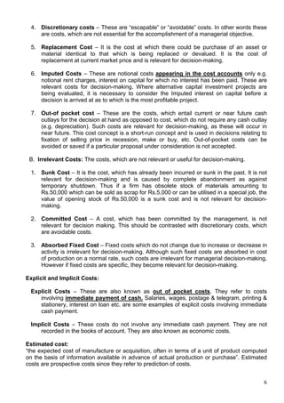 6
4. Discretionary costs – These are “escapable” or “avoidable” costs. In other words these
are costs, which are not essential for the accomplishment of a managerial objective.
5. Replacement Cost – It is the cost at which there could be purchase of an asset or
material identical to that which is being replaced or devalued. It is the cost of
replacement at current market price and is relevant for decision-making.
6. Imputed Costs – These are notional costs appearing in the cost accounts only e.g.
notional rent charges, interest on capital for which no interest has been paid. These are
relevant costs for decision-making. Where alternative capital investment projects are
being evaluated, it is necessary to consider the Imputed interest on capital before a
decision is arrived at as to which is the most profitable project.
7. Out-of pocket cost – These are the costs, which entail current or near future cash
outlays for the decision at hand as opposed to cost, which do not require any cash outlay
(e.g. depreciation). Such costs are relevant for decision-making, as these will occur in
near future. This cost concept is a short-run concept and is used in decisions relating to
fixation of selling price in recession, make or buy, etc. Out-of-pocket costs can be
avoided or saved if a particular proposal under consideration is not accepted.
B. Irrelevant Costs: The costs, which are not relevant or useful for decision-making.
1. Sunk Cost – It is the cost, which has already been incurred or sunk in the past. It is not
relevant for decision-making and is caused by complete abandonment as against
temporary shutdown. Thus if a firm has obsolete stock of materials amounting to
Rs.50,000 which can be sold as scrap for Rs.5,000 or can be utilised in a special job, the
value of opening stock of Rs.50,000 is a sunk cost and is not relevant for decision-
making.
2. Committed Cost – A cost, which has been committed by the management, is not
relevant for decision making. This should be contrasted with discretionary costs, which
are avoidable costs.
3. Absorbed Fixed Cost – Fixed costs which do not change due to increase or decrease in
activity is irrelevant for decision-making. Although such fixed costs are absorbed in cost
of production on a normal rate, such costs are irrelevant for managerial decision-making.
However if fixed costs are specific, they become relevant for decision-making.
Explicit and Implicit Costs:
Explicit Costs – These are also known as out of pocket costs. They refer to costs
involving immediate payment of cash. Salaries, wages, postage & telegram, printing &
stationery, interest on loan etc. are some examples of explicit costs involving immediate
cash payment.
Implicit Costs – These costs do not involve any immediate cash payment. They are not
recorded in the books of account. They are also known as economic costs.
Estimated cost:
“the expected cost of manufacture or acquisition, often in terms of a unit of product computed
on the basis of information available in advance of actual production or purchase”. Estimated
costs are prospective costs since they refer to prediction of costs.
 