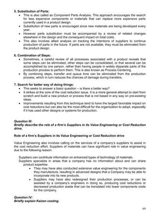 69
5. Substitution of Parts:
 This is also called as Component Parts Analysis. This approach encourages the search
for less expensive components or materials that can replace more expensive parts
currently used in a product design.
 Substitution of new parts is encouraged since new materials are being developed every
year.
 However parts substitution must be accompanied by a review of related changes
elsewhere in the design and the consequent impact on total costs.
 This also involves allied analysis on tracking the intentions of suppliers to continue
production of parts in the future. If parts are not available, they must be eliminated from
the product design.
6. Combination of Steps:
 Sometimes, a careful review of all processes associated with a product reveals that
some steps can be eliminated, other steps can be consolidated, or that several can be
accomplished by one person, rather than having people in widely disparate parts of the
production process to perform them. This is also known as Process Centering.
 By combining steps, transfer and queue time can be eliminated from the production
process, which in turn reduces the chances of damage during transfers.
7. Search for better way of doing things:
 This seeks to answer a basic question – is there a better way?
 It strikes at the core of the cost reduction issue. It is a more general attempt to start from
scratch and build a new product or process that is not based in any way on pre-existing
ideas.
 Improvements resulting from this technique tend to have the largest favorable impact on
cost reductions but can also be the most difficult for the organization to adopt, especially
if it has used other designs or systems for production.
Question III:
Briefly describe the role of a firm’s Suppliers in its Value Engineering or Cost Reduction
drive.
Role of a firm’s Suppliers in its Value Engineering or Cost Reduction drive
Value Engineering also involves calling on the services of a company’s suppliers to assist in
the cost reduction effort. Suppliers of materials can have significant role in value engineering
due to the following reason:
Suppliers can contribute information on enhanced types of technology of materials.
Suppliers specialize in areas that a company has no information about and can share
product expertise.
 They may have also conducted extensive value engineering for the components
they manufacture, resulting in advanced designs that a Company may be able to
incorporate into its new products.
 Suppliers may have also redesigned their production processes, or can be
assisted by a company’s engineers in doing so, producing cost reductions or
decreased production waste that can be translated into lower components costs
for the company.
Question IV:
Briefly explain Kaizen costing.
 