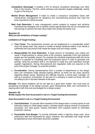 71
Competitive Advantage: It enables a firm to achieve competitive advantage over other
firms in the industry. The firm, which achieves cost reduction targets realistically, stands
to gain in the long run.
Market Driven Management: It helps to create a company’s competitive future with
market-driven management for designing and manufacturing products that meet the
price required for market success.
Real Cost Reduction: It uses management control systems to support and reinforce
manufacturing strategies and to identify market opportunities that can be converted into
real savings to achieve the best value rather than simply the lowest cost.
Question VI:
What are the limitations of target costing?
Limitations of Target Costing:
a. Time Factor: The development process can be lengthened to a considerable extent
since the design team may require a number of design iterations before it can devise a
sufficiently low-cost product that meets the target cost and margin criteria.
b. Responsibility for Cost Reduction: A large amount of mandatory cost cutting can
result in finger-pointing in various parts of the company, especially if the cost reduction
targets are not equitably shared. For example the industrial engineering staff will not be
happy it is required to completely alter the production layout in order to generate cost
savings, while the purchase staff is not required to make any cost reductions through
supplier negotiations. Strong inter-personal and negotiation skills are required on the
part of the project manager, to avoid this problem.
c. Co-ordination: Having representatives from a number of departments on the design
team can sometimes make decision-making difficult, as there are too many opinions
regarding design issues. Resolving this difficulty requires a strong team manager, as
well as a long-term commitment on the part of a company to weed out those who are
not willing to act in the best interests of the team.
Remedy: The above problems can be set right by a good team, leader, who must have an
exceptional knowledge of the design process, good interpersonal skills, and commitment to
staying within both time and cost budgets for a design project.
Question VII:
Briefly explain the Cost Accountant’s role in a Target Costing Environment.
Cost Accountant’s role in a Target Costing Environment:
a. Cost Estimation: To provide other members of the design team a running series of cost
estimates based on initial design sketch, activities based costing reviews of production
processes, and “best guess” costing information from suppliers based on estimated
production volumes.
b. Permissible Cost Ranges: To provide estimates within a high-low range costs, since
preliminary data will necessarily be vague. However, this estimated cost range should
be tightened as more information becomes available.
 