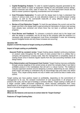 72
c. Capital Budgeting Analysis: To cater to capital budgeting requests generated by the
design team based on types of equipment needed for the anticipated product design,
product revenues and costs, rates of return etc. The Cost Accountant should also be
able to answer questions regarding uncertainties and risk analysis.
d. Cost Principles Explanation: To work with the design team to help it understand the
nature of various costs (such as cost allocations based on an activity-based costing
system), as well as the cost-benefit trade-offs of using different design or cost
operations in the new product.
e. Review of Cost Reduction Targets: To track the gap between the current cost and the
target cost that is the design team’s goal providing an itemization of where cost savings
have already been achieved and where there has not been a sufficient degree of
progress.
f. Final Review and Feedback: To compare a product’s actual cost to the target cost
after the design is completed, and for as long as the company sells the products is a
necessary step because management must know immediately if costs are increasing
beyond budgeted levels and why these increases are occurring.
Question VIII:
Explain in brief the Impact of target costing on profitability.
Impact of target costing on profitability
Assured Profit by constant review: Target Costing places detailed continuing emphasis
on product costs throughout the life cycle of every product that it is unlikely that a
company will experience runaway costs. Also the management is completely aware of
costing issues since it receives regular reports from the cost accounting members of all
design teams.
Price Determination and Consequent Cost Control: Target Costing improves profitability
through precise targeting of the correct prices at which the company feels it can field a
profitable product in the marketplace that will sell in a robust manner. The traditional
cost-plus approach revolves around designing a product, determining its cost, adding a
profit margin and failing to understand why its resoundingly high price does now attract
buyers. Thus, target costing results not only in better cost control but also in better price
control.
Target costing can have positive impact on profitability, depending on the commitment of
management to its use, the constant involvement of cost accountants in all phases of a
product’s life cycle, and the type of strategy a company follows. Target costing is really part of
a larger concept called concurrent engineering, which requires participants from many
departments to work together on project teams. It is indeed one of the most proactive systems
found in the entire range of accounting knowledge.
Question IX:
What are the features and sources to extract data for Target Costing?
Features of Target Costing Data:
 
