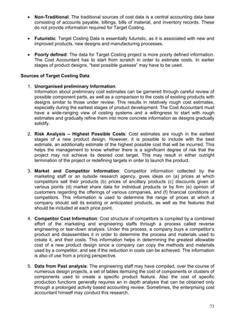 73
 Non-Traditional: The traditional sources of cost data is a central accounting data base
consisting of accounts payable, billings, bills of material, and inventory records. These
do not provide information required for Target Costing.
 Futuristic: Target Costing Data is essentially futuristic, as it is associated with new and
improved products, new designs and manufacturing processes.
 Poorly defined: The data for Target Costing project is more poorly defined information.
The Cost Accountant has to start from scratch in order to estimate costs. In earlier
stages of product designs, “best possible guesses” may have to be used.
Sources of Target Costing Data:
1. Unorganised preliminary Information:
Information about preliminary cost estimates can be garnered through careful review of
possible component parts, as well as a comparison to the costs of existing products with
designs similar to those under review. This results in relatively rough cost estimates,
especially during the earliest stages of product development. The Cost Accountant must
have a wide-ranging view of costing systems and a willingness to start with rough
estimates and gradually refine them into more concrete information as designs gradually
solidify.
2. Risk Analysis – Highest Possible Costs: Cost estimates are rough in the earliest
stages of a new product design. However, it is possible to include with the best
estimate, an additionally estimate of the highest possible cost that will be incurred. This
helps the management to know whether there is a significant degree of risk that the
project may not achieve its desired cost target. This may result in either outright
termination of the project or redefining targets in order to launch the product.
3. Market and Competitor Information: Competitor information collected by the
marketing staff or an outside research agency, gives ideas on (a) prices at which
competitors sell their products (b) prices of ancillary products (c) discounts given at
various points (d) market share data for individual products or by firm (e) opinion of
customers regarding the offerings of various companies, and (f) financial conditions of
competitors. This information is used to determine the range of prices at which a
company should sell its existing or anticipated products, as well as the features that
should be included at each price point.
4. Competitor Cost Information: Cost structure of competitors is compiled by a combined
effort of the marketing and engineering staffs through a process called reverse
engineering or tear-down analysis. Under this process, a company buys a competitor’s
product and disassembles it in order to determine the process and materials used to
create it, and their costs. This information helps in determining the greatest allowable
cost of a new product design since a company can copy the methods and materials
used by a competitor, and see if the reduction in costs can be achieved. The information
is also of use from a pricing perspective.
5. Data from Past analysis: The engineering staff may have compiled, over the course of
numerous design projects, a set of tables itemizing the cost of components or clusters of
components used to create a specific product feature. Also the cost of specific
production functions generally requires an in depth analysis that can be obtained only
through a prolonged activity based accounting review. Sometimes, the enterprising cost
accountant himself may conduct this research.
 
