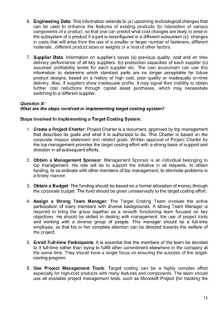 74
6. Engineering Data: This information extends to (a) upcoming technological changes that
can be used to enhance the features of existing products (b) interaction of various
components of a product, so that one can predict what cost changes are likely to arise in
the subsystem of a product if a part is reconfigured in a different subsystem (c) changes
in costs that will arise from the use of a smaller or larger number of fasteners, different
materials , different product sizes or weights or a host of other factors.
7. Supplier Data: Information on supplier’s coves (a) previous quality, cost and on time
delivery performance of all key suppliers. (b) production capacities of each supplier (c)
assumed profitability levels for each supplier etc. The cost accountant can use this
information to determine which standard parts are no longer acceptable for future
product designs, based on a history of high cost, poor quality or inadequate on-time
delivery. Also, if suppliers show inadequate profits, it may signal their inability to obtain
further cost reductions through capital asset purchases, which may necessitate
switching to a different supplier.
Question X:
What are the steps involved in implementing target costing system?
Steps involved in implementing a Target Costing System:
1. Create a Project Charter: Project Charter is a document, approved by top management
that describes its goals and what it is authorized to do. This Charter is based on the
corporate mission statement and related goals. Written approval of Project Charter by
the top management provides the target costing effort with a strong basis of support and
direction in all subsequent efforts.
2. Obtain a Management Sponsor: Management Sponsor is an individual belonging to
top management. His role will be to support the initiative in all respects, to obtain
funding, to co-ordinate with other members of top management, to eliminate problems in
a timely manner.
3. Obtain a Budget: The funding should be based on a formal allocation of money through
the corporate budget. The fund should be given unreservedly to the target costing effort.
4. Assign a Strong Team Manager: The Target Costing Team involves the active
participation of many members with diverse backgrounds. A strong Team Manager is
required to bring the group together as a smooth functioning team focused on key
objectives. He should be skilled in dealing with management, the use of project tools
and working with a diverse group of people. This manager should be a full-time
employee, so that his or her complete attention can be directed towards the welfare of
the project.
5. Enroll Full-time Participants: It is essential that the members of the team be devoted
to it full-time rather than trying to fulfill other commitment elsewhere in the company at
the same time. They should have a single focus on ensuring the success of the target-
costing program.
6. Use Project Management Tools: Target costing can be a highly complex effort
especially for high-cost products with many features and components. The team should
use all available project management tools, such as Microsoft Project (for tracking the
 
