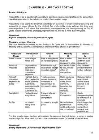 76
CHAPTER 10 - LIFE CYCLE COSTING
Product Life Cycle
Product life cycle is a pattern of expenditure, sale level, revenue and profit over the period from
new idea generation to the deletion of product from product range.
Product life cycle spans the time from initial R&D on a product to when customer servicing and
support is no longer offered for the product. For products like motor vehicles this time span
may range from 5 to 7 years. For some basic pharmaceuticals, the time span may be 7 to 10
years. In case of cameras, photocopying machines etc. the life is more than 100 years.
Question I:
Explain briefly the phases in product life cycle.
Phases in product life cycle
The four identifiable phases in the Product Life Cycle are (a) introduction (b) Growth (c)
Maturity and (d) Decline. A comparative analysis of these phases is given below:
Particulars Introduction Growth Maturity Decline
Phase I II III IV
Sales Volume Initial stages,
hence low
Rise in sales levels
at increasing rates.
Rise in sales
levels at
decreasing rates.
Sales level off
and then start
decreasing.
Prices of
Products
High levels to
cover initial
costs and
promotional
expenses.
Retention of high
level prices except
in certain cases*
Prices fall closer
to cost, due to
effect of
competition
Gap between
price and cost is
further reduced.
Ratio of
promotion
expenses to
Sales
Highest, due to
effort needed to
inform potential
customers,
launch products,
distribute to
customers etc.
Total expenses
remain the same,
while ratio is
reduced due to
increase in sales.
Ratio reaches a
normal % of
sales. Such
normal %
becomes the
industry
standard.
Reduced sales
promotional
efforts as the
product is no
longer in
demand.
Completion Negligible and
insignificant
Entry of a large
number of
competitors
Fierce
Competition
Starts
disappearing due
to withdrawal of
products
Profits NIL due to
heavy initial
costs.
Increase at a rapid
pace.
Normal rate of
profits since
costs and prices
are normalized.
Declining profits
due to price
competition,
entry of new
products etc.
* In the growth stage, the firm will maintain the prices at the high levels, in order to realise
maximum profits. Price reduction will not be undertaken unless (a) the low prices will lead
Question II:
Briefly explain the Characteristics of product life cycle.
 