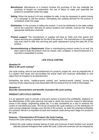 78
Manufacture: Manufacture of a product involves the purchase of the raw materials the
purchase of bought out components, the use of labour to make and assemble the
product is considered under this stage.
Selling: When the product is fit and available for sale, it may be necessary to spend money
on a campaign to sell the product. Stimulating and creating demand for the product is
considered under this stage.
Distribution: In the process of selling the product, it must be distributed to the sales outlets
and to the customers. Demand at various locations and markets, must be met through
appropriate distribution channels.
Product support: The manufacturer or supplier will have to make sure that spares and
expert servicing are available for the life of the product. The manufacturer or the supplier
may even have to offer free servicing and parts replacement during the early life of the
product.
Decommissioning or Replacement: When a manufacturing product comes to an end, the
plant used to build the product must be reused, sold, scrapped, or decommissioned in a
way that is acceptable to society.
LIFE CYCLE COSTING
Question IV:
What is life cycle costing?
Life cycle costing, aims at cost ascertainment of a product, project etc. over its projected life. It
is a system that tracks and accumulates the actual costs and revenues attributable to cost
object from its inception to its abandonment.
Sometimes the terms, “cradle-to-grave costing” and “womb-to-womb costing” convey the
meaning of fully capturing all costs associated with the product from its initial to final stages.
Question V:
Describe characteristics and benefits of product life cycle costing.
PRODUCT LIFE CYCLE COSTING
It is an approach used to provide a long term picture of product line profitability, feedback on
the effectiveness of life cycle planning cost data to clarify the economic impact of alternatives
chose in the design, engineering phase etc. It is also considered as a way to enhance the
control of manufacturing costs. The thrust of product life cycle costing is on the distribution of
costs among categories changes over the life of the product, as does the potential profitability
of a product. Hence it is important to track and measure costs during each stage of a product’s
life cycle.
Features / Characteristics Of Product Life Cycle Costing:
Product life cycle costing is important due to the following features:
Product life cycle costing involves tracing of costs and revenues of each product over several
calendar periods throughout their entire life cycle. Costs and revenues can be analysed by
 