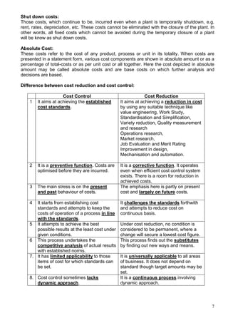 7
Shut down costs:
Those costs, which continue to be, incurred even when a plant is temporarily shutdown, e.g.
rent, rates, depreciation, etc. These costs cannot be eliminated with the closure of the plant. In
other words, all fixed costs which cannot be avoided during the temporary closure of a plant
will be know as shut down costs.
Absolute Cost:
These costs refer to the cost of any product, process or unit in its totality. When costs are
presented in a statement form, various cost components are shown in absolute amount or as a
percentage of total-costs or as per unit cost or all together. Here the cost depicted in absolute
amount may be called absolute costs and are base costs on which further analysis and
decisions are based.
Difference between cost reduction and cost control:
Cost Control Cost Reduction
1 It aims at achieving the established
cost standards.
It aims at achieving a reduction in cost
by using any suitable technique like
value engineering, Work Study,
Standardisation and Simplification,
Variety reduction, Quality measurement
and research
Operations research,
Market research,
Job Evaluation and Merit Rating
Improvement in design,
Mechanisation and automation.
2 It is a preventive function. Costs are
optimised before they are incurred.
It is a corrective function. It operates
even when efficient cost control system
exists. There is a room for reduction in
achieved costs.
3 The main stress is on the present
and past behaviour of costs.
The emphasis here is partly on present
cost and largely on future costs.
4 It starts from establishing cost
standards and attempts to keep the
costs of operation of a process in line
with the standards.
It challenges the standards forthwith
and attempts to reduce cost on
continuous basis.
5 It attempts to achieve the best
possible results at the least cost under
given conditions.
Under cost reduction, no condition is
considered to be permanent, where a
change will secure a lowest cost figure.
6 This process undertakes the
competitive analysis of actual results
with established norms.
This process finds out the substitutes
by finding out new ways and means.
7. It has limited applicability to those
items of cost for which standards can
be set.
It is universally applicable to all areas
of business. It does not depend on
standard though target amounts may be
set.
8. Cost control sometimes lacks
dynamic approach.
It is a continuous process involving
dynamic approach.
 