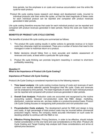 79
time periods, but the emphasis is on costs and revenue accumulation over the entire life
cycle for each product.
Product life cycle costing traces research and design and development costs, incurred to
individual products over their entire life cycles, so that the total magnitude of these costs
for each individual product can be reported and compared with product revenues
generated in later periods.
Life cycle costing therefore ensures that costs for each individual product can be reported and
compared with product revenues generated in later periods. Hence the costs are made more
visible.
BENEFITS OF PRODUCT LIFE CYCLE COSTING
The benefits of product life cycle costing are summarized as follows:
1. The product life cycle costing results in earlier actions to generate revenue or to lower
costs than otherwise might be considered. There are a number of factors that need to the
managed in order to maximize return on a product.
2. Better decisions should follow from a more accurate and realistic assessment of
revenues and costs, at least within a particular life cycle stage.
3. Product life cycle thinking can promote long-term rewarding in contract to short-term
profitability rewarding.
Question V:
What is the Importance of Product Life Cycle Costing?
Importance of Product Life Cycle Costing:
Product Life Cycle Costing is considered important due to the following reasons:
1. Time based analysis: Life cycle costing involves tracing of costs and revenues of each
product over several calendar periods throughout their life cycle. Costs and revenues
can be analysed by time periods. The total magnitude of costs for each individual product
can be reported and compared with product revenues generated in later periods.
2. Overall Cost Analysis: Production costs are accounted and recognized by the routine
accounting system. However non-production costs like R&D, design, marketing,
distribution, customer service etc. are less visible on a product-by-product basis. Product
Life Cycle Costing focuses on recognizing both production and non-production cost.
3. Pre-production Costs analysis: The development period for R&D and design is long
and costly. A high percentage of total product costs may be incurred before commercial
production begins. Hence, the company needs accurate information on such costs for
deciding whether to continue with the R&D or not.
4. Effective Pricing Decisions: Pricing Decisions, in order to be effective, should include
market consideration on the one hand and cost considerations on the other. Product Life
Cycle Costing and Target Costing help analyse both these considerations and arrive at
optimal price decisions.
 