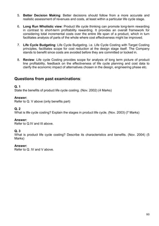 80
5. Better Decision Making: Better decisions should follow from a more accurate and
realistic assessment of revenues and costs, at least within a particular life cycle stage.
6. Long Run Wholistic view: Product life cycle thinking can promote long-term rewarding
in contrast to short-term profitability rewarding. It provides an overall framework for
considering total incremental costs over the entire life span of a product, which in turn
facilitates analysis of parts of the whole where cost effectiveness might be improved.
7. Life Cycle Budgeting: Life Cycle Budgeting. i.e. Life Cycle Costing with Target Costing
principles, facilitates scope for cost reduction at the design stage itself. The Company
stands to benefit since costs are avoided before they are committed or locked in.
8. Review: Life cycle Costing provides scope for analysis of long term picture of product
line profitability, feedback on the effectiveness of life cycle planning and cost data to
clarify the economic impact of alternatives chosen in the design, engineering phase etc.
Questions from past examinations:
Q. 1
State the benefits of product life cycle costing. (Nov. 2002) (4 Marks)
Answer:
Refer to Q. V above (only benefits part)
Q. 2
What is life cycle costing? Explain the stages in product life cycle. (Nov. 2003) (7 Marks)
Answer:
Refer to Q.IV and III above.
Q. 3
What is product life cycle costing? Describe its characteristics and benefits. (Nov. 2004) (5
Marks)
Answer:
Refer to Q. IV and V above.
 