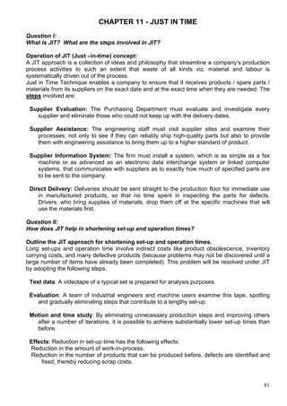 81
CHAPTER 11 - JUST IN TIME
Question I:
What is JIT? What are the steps involved in JIT?
Operation of JIT (Just –in-time) concept:
A JIT approach is a collection of ideas and philosophy that streamline a company’s production
process activities to such an extent that waste of all kinds viz. material and labour is
systematically driven out of the process.
Just in Time Technique enables a company to ensure that it receives products / spare parts /
materials from its suppliers on the exact date and at the exact time when they are needed. The
steps involved are:
Supplier Evaluation: The Purchasing Department must evaluate and investigate every
supplier and eliminate those who could not keep up with the delivery dates.
Supplier Assistance: The engineering staff must visit supplier sites and examine their
processes, not only to see if they can reliably ship high-quality parts but also to provide
them with engineering assistance to bring them up to a higher standard of product.
Supplier Information System: The firm must install a system, which is as simple as a fax
machine or as advanced as an electronic data interchange system or linked computer
systems, that communicates with suppliers as to exactly how much of specified parts are
to be sent to the company.
Direct Delivery: Deliveries should be sent straight to the production floor for immediate use
in manufactured products, so that no time spent in inspecting the parts for defects.
Drivers, who bring supplies of materials, drop them off at the specific machines that will
use the materials first.
Question II:
How does JIT help in shortening set-up and operation times?
Outline the JIT approach for shortening set-up and operation times.
Long set-ups and operation time involve indirect costs like product obsolescence, inventory
carrying costs, and many defective products (because problems may not be discovered until a
large number of items have already been completed). This problem will be resolved under JIT
by adopting the following steps.
Test data: A videotape of a typical set is prepared for analysis purposes.
Evaluation: A team of industrial engineers and machine users examine this tape, spotting
and gradually eliminating steps that contribute to a lengthy set-up.
Motion and time study: By eliminating unnecessary production steps and improving others
after a number of iterations, it is possible to achieve substantially lower set-up times than
before.
Effects: Reduction in set-up time has the following effects:
Reduction in the amount of work-in-process,
Reduction in the number of products that can be produced before, defects are identified and
fixed, thereby reducing scrap costs.
 