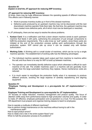 82
Question III:
Explain in brief the JIT approach for reducing WIP inventory.
JIT approach for reducing WIP inventory:
At times, there may be huge differences between the operating speeds of different machines.
This affects cost in following manner:
 Work-in-process inventory builds up in front of the slowest machines.
 Defective parts produced by an upstream machine may not be discovered until the next
downstream machine operator finds them later. By that time, the upstream machine may
have created more defective parts, all of which must now be destroyed or reworked.
In JIT philosophy, there are two ways to resolve the above problems.
1. Kanban Card: It is a notification card that a down stream machine sends to each upstream
machine that feeds it with parts, authorizing the production of just enough components to
fulfill the production requirements. This is also know as “pull” system, since these cards are
initiated at the end of the production process pulling work authorizations through the
production system. WIP cannot pile up since it can be created only with kanban
authorization.
2. Working Cells: A Working cell is a small cluster of machines, which can be run by a single
machine operator. The establishment of working cells has the following advantages:
 The individual machine operator takes each output part from machine to machine within
the cell; and thus there is no way for WIP to build up between machines.
 The operator can immediately identify defective output which otherwise is difficult for each
machine of the cell. The smaller machines used in a machine cell are generally much
simpler than the large automated machinery they replace. Hence maintenance costs are
reduced.
 It is much easier to reconfigure the production facility when it is necessary to produce
different products, avoiding the large expense of carefully repositioning and aligning
equipment.
Question IV:
“Employee Training and Development is a pre-requisite for JIT implementation” –
Explain.
Employee Training and Development is a pre-requisite for JIT implementation:
JIT focuses on waste reduction, inventory management and product quality. The focus of
attention shifts away from performance based to high production volumes and quality. In order
to make JIT effective, employee participation and co-operation is a must. For this purpose, the
HR department must prepare and organise training classes to teach to employees:
How to operate a multitude of different machines?
How to perform limited maintenance on the machines without having to call in the
maintenance staff?
How to spot product errors?
How to relate one’s role in the entire system flows? and
When to halt the production process to fix problems?
 