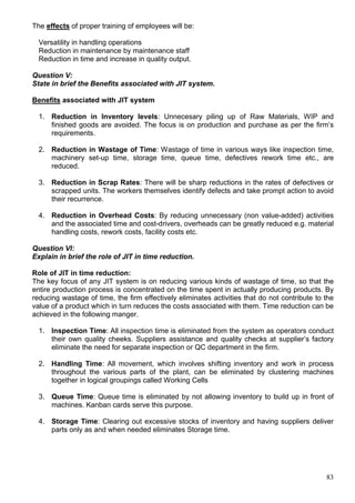 83
The effects of proper training of employees will be:
Versatility in handling operations
Reduction in maintenance by maintenance staff
Reduction in time and increase in quality output.
Question V:
State in brief the Benefits associated with JIT system.
Benefits associated with JIT system
1. Reduction in Inventory levels: Unnecesary piling up of Raw Materials, WIP and
finished goods are avoided. The focus is on production and purchase as per the firm’s
requirements.
2. Reduction in Wastage of Time: Wastage of time in various ways like inspection time,
machinery set-up time, storage time, queue time, defectives rework time etc., are
reduced.
3. Reduction in Scrap Rates: There will be sharp reductions in the rates of defectives or
scrapped units. The workers themselves identify defects and take prompt action to avoid
their recurrence.
4. Reduction in Overhead Costs: By reducing unnecessary (non value-added) activities
and the associated time and cost-drivers, overheads can be greatly reduced e.g. material
handling costs, rework costs, facility costs etc.
Question VI:
Explain in brief the role of JIT in time reduction.
Role of JIT in time reduction:
The key focus of any JIT system is on reducing various kinds of wastage of time, so that the
entire production process is concentrated on the time spent in actually producing products. By
reducing wastage of time, the firm effectively eliminates activities that do not contribute to the
value of a product which in turn reduces the costs associated with them. Time reduction can be
achieved in the following manger.
1. Inspection Time: All inspection time is eliminated from the system as operators conduct
their own quality cheeks. Suppliers assistance and quality checks at supplier’s factory
eliminate the need for separate inspection or QC department in the firm.
2. Handling Time: All movement, which involves shifting inventory and work in process
throughout the various parts of the plant, can be eliminated by clustering machines
together in logical groupings called Working Cells
3. Queue Time: Queue time is eliminated by not allowing inventory to build up in front of
machines. Kanban cards serve this purpose.
4. Storage Time: Clearing out excessive stocks of inventory and having suppliers deliver
parts only as and when needed eliminates Storage time.
 