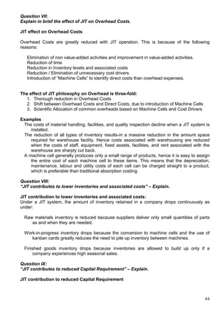 84
Question VII:
Explain in brief the effect of JIT on Overhead Costs.
JIT effect on Overhead Costs
Overhead Costs are greatly reduced with JIT operation. This is because of the following
reasons:
Elimination of non value-added activities and improvement in value-added activities.
Reduction of time
Reduction in Inventory levels and associated costs
Reduction / Elimination of unnecessary cost drivers
Introduction of “Machine Cells” to identify direct costs than overhead expenses.
The effect of JIT philosophy on Overhead is three-fold:
1. Thorough reduction in Overhead Costs
2. Shift between Overhead Costs and Direct Costs, due to introduction of Machine Cells
3. Scientific Allocation of common overheads based on Machine Cells and Cost Drivers
Examples
The costs of material handling, facilities, and quality inspection decline when a JIT system is
installed.
The reduction of all types of inventory results-in a massive reduction in the amount space
required for warehouse facility. Hence costs associated with warehousing are reduced
when the costs of staff, equipment, fixed assets, facilities, and rent associated with the
warehouse are sharply cut back.
A machine cell generally produces only a small range of products, hence it is easy to assign
the entire cost of each machine cell to these items. This means that the depreciation,
maintenance, labour and utility costs of each cell can be charged straight to a product,
which is preferable than traditional absorption costing.
Question VIII:
“JIT contributes to lower inventories and associated costs” – Explain.
JIT contribution to lower inventories and associated costs:
Under a JIT system, the amount of inventory retained in a company drops continuously as
under:
Raw materials inventory is reduced because suppliers deliver only small quantities of parts
as and when they are needed.
Work-in-progress inventory drops because the conversion to machine cells and the use of
kanban cards greatly reduces the need to pile up inventory between machines.
Finished goods inventory drops because inventories are allowed to build up only if a
company experiences high seasonal sales.
Question IX:
“JIT contributes to reduced Capital Requirement” – Explain.
JIT contribution to reduced Capital Requirement
 
