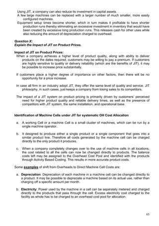85
Using JIT, a company can also reduce its investment in capital assets.
A few large machines can be replaced with a larger number of much smaller, more easily
configured machines.
Equipment setup times become shorter, which in turn makes it profitable to have shorter
production runs thereby eliminating an excessive investment in inventory that would have
been created by excessive long production runs. This releases cash for other uses while
also reducing the amount of depreciation charged to overhead.
Question X:
Explain the Impact of JIT on Product Prices.
Impact of JIT on Product Prices:
When a company achieves a higher level of product quality, along with ability to deliver
products on the dates required, customers may be willing to pay a premium. If customers
are highly sensitive to quality or delivery reliability (which are the benefits of JIT), it may
be possible to increase price substantially.
If customers place a higher degree of importance on other factors, then there will be no
opportunity for a price increase.
In case all firm in an industry adopt JIT, they offer the same level of quality and service. JIT
philosophy, in such cases, just keeps a company from losing sales to its competitors.
The impact of a JIT system on product pricing is primarily driven by customers’ perceived
need for higher product quality and reliable delivery times, as well as the presence of
competitors with JIT system, the same installation, and operational base.
Identification of Machine Cells under JIT for systematic OH Cost Allocation
a. A working Cell or a machine Cell is a small cluster of machines, which can be run by a
single machine operator.
b. It designed to produce either a single product or a single component that goes into a
similar product line. Therefore all costs generated by the machine cell can be charged
directly to the only product it produces.
c. When a company completely changes over to the use of machine cells in all locations,
the cost related to all the cells can now be changed directly to products. The balance
costs left may be assigned to the Overhead Cost Pool and identified with the products
through Activity Based Costing. This results in more accurate product costs.
Some examples of shift from Overheads to Direct Machine Cell Costs are:
a. Depreciation: Depreciation of each machine in a machine cell can be changed directly to
a product. It may be possible to depreciate a machine based on its actual use, rather than
charging off a specific amount per month.
b. Electricity: Power used by the machine in a cell can be separately metered and charged
directly to the products that pass through the cell. Excess electricity cost charged to the
facility as whole has to be charged to an overhead cost pool for allocation.
 