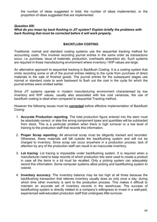 88
the number of ideas suggested in total, the number of ideas implemented, or the
proportion of ideas suggested that are implemented.
Question XIII:
What do you mean by back flushing in JIT system? Explain briefly the problems with
back flushing that must be corrected before it will work properly.
BACKFLUSH COSTING
Traditional, normal and standard costing systems use the sequential tracking method for
accounting costs. This involves recording journal entries in the same order as transactions
occur, i.e. purchase, issue of materials, production, overheads absorption etc. Such systems
are required in those manufacturing environment where inventory / WIP values are large.
An alternative approach to sequential tracking is Backflush Costing. It is a costing system that
omits recording some or all of the journal entries relating to the cycle from purchase of direct
materials to the sale of finished goods. The journal entries for the subsequent stages use
normal or standard costs to work backward to flush out the cost in the cycle for which the
journal entries were omitted earlier.
Since JIT systems operate in modern manufacturing environment characterised by low
inventory and WIP values, usually also associated with low cost variances, the use of
backflush costing is ideal when compared to sequential Tracking method.
However the following issues must be corrected before effective implementation of Backflush
Cosing:
1. Accurate Production reporting: The total production figure entered into the stem must
be absolutely correct, or else the wrong component types and quantities will be subtracted
from stock. This is a particular problem when there is high turnover or a low level of
training to the production staff that records this information.
2. Proper Scrap reporting: All abnormal scrap must be diligently tracked and recorded.
Otherwise, these materials will fall outside the backflushing system and will not be
charged to inventory. Since scrap can occur anywhere in a production process, lack of
attention by any of the production staff can result in an inaccurate inventory.
3. Lot tracing: Lot tracing is impossible under backflushing system. It is required when a
manufacturer need to keep records of which production lots were used to create a product
in case all the items in a lot must be recalled. Only a picking system can adequately
record this information. Some computer systems allow picking and backflushing system to
coexist.
4. Inventory accuracy: The inventory balance may be too high at all times because the
backflushing transaction that relieves inventory usually does so only once a day, during
which time other inventory is sent to the production process. This makes it difficult to
maintain an accurate set of inventory records in the warehouse. The success of
backflushing system is directly related to a company’s willingness to invest in a well-paid,
experienced well-educated production staff that undergoes little turnover.
 