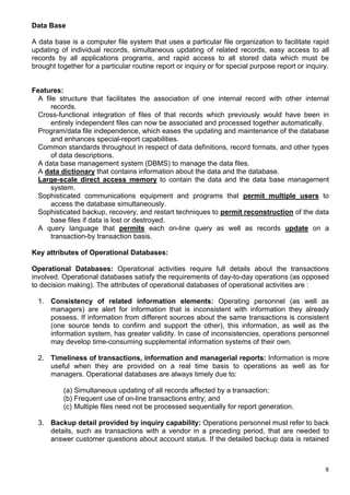 8
Data Base
A data base is a computer file system that uses a particular file organization to facilitate rapid
updating of individual records, simultaneous updating of related records, easy access to all
records by all applications programs, and rapid access to all stored data which must be
brought together for a particular routine report or inquiry or for special purpose report or inquiry.
Features:
A file structure that facilitates the association of one internal record with other internal
records.
Cross-functional integration of files of that records which previously would have been in
entirely independent files can now be associated and processed together automatically.
Program/data file independence, which eases the updating and maintenance of the database
and enhances special-report capabilities.
Common standards throughout in respect of data definitions, record formats, and other types
of data descriptions.
A data base management system (DBMS) to manage the data files.
A data dictionary that contains information about the data and the database.
Large-scale direct access memory to contain the data and the data base management
system.
Sophisticated communications equipment and programs that permit multiple users to
access the database simultaneously.
Sophisticated backup, recovery, and restart techniques to permit reconstruction of the data
base files if data is lost or destroyed.
A query language that permits each on-line query as well as records update on a
transaction-by transaction basis.
Key attributes of Operational Databases:
Operational Databases: Operational activities require full details about the transactions
involved. Operational databases satisfy the requirements of day-to-day operations (as opposed
to decision making). The attributes of operational databases of operational activities are :
1. Consistency of related information elements: Operating personnel (as well as
managers) are alert for information that is inconsistent with information they already
possess. If information from different sources about the same transactions is consistent
(one source tends to confirm and support the other), this information, as well as the
information system, has greater validity. In case of inconsistencies, operations personnel
may develop time-consuming supplemental information systems of their own.
2. Timeliness of transactions, information and managerial reports: Information is more
useful when they are provided on a real time basis to operations as well as for
managers. Operational databases are always timely due to:
(a) Simultaneous updating of all records affected by a transaction;
(b) Frequent use of on-line transactions entry; and
(c) Multiple files need not be processed sequentially for report generation.
3. Backup detail provided by inquiry capability: Operations personnel must refer to back
details, such as transactions with a vendor in a preceding period, that are needed to
answer customer questions about account status. If the detailed backup data is retained
 