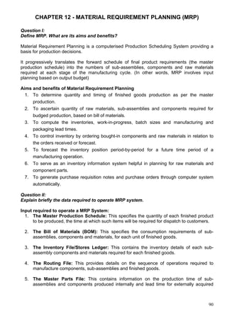 90
CHAPTER 12 - MATERIAL REQUIREMENT PLANNING (MRP)
Question I:
Define MRP. What are its aims and benefits?
Material Requirement Planning is a computerised Production Scheduling System providing a
basis for production decisions.
It progressively translates the forward schedule of final product requirements (the master
production schedule) into the numbers of sub-assemblies, components and raw materials
required at each stage of the manufacturing cycle. (In other words, MRP involves input
planning based on output budget)
Aims and benefits of Material Requirement Planning
1. To determine quantity and timing of finished goods production as per the master
production.
2. To ascertain quantity of raw materials, sub-assemblies and components required for
budged production, based on bill of materials.
3. To compute the inventories, work-in-progress, batch sizes and manufacturing and
packaging lead times.
4. To control inventory by ordering bought-in components and raw materials in relation to
the orders received or forecast.
5. To forecast the inventory position period-by-period for a future time period of a
manufacturing operation.
6. To serve as an inventory information system helpful in planning for raw materials and
component parts.
7. To generate purchase requisition notes and purchase orders through computer system
automatically.
Question II:
Explain briefly the data required to operate MRP system.
Input required to operate a MRP System:
1. The Master Production Schedule: This specifies the quantity of each finished product
to be produced, the time at which such items will be required for dispatch to customers.
2. The Bill of Materials (BOM): This specifies the consumption requirements of sub-
assemblies, components and materials, for each unit of finished goods.
3. The Inventory File/Stores Ledger: This contains the inventory details of each sub-
assembly components and materials required for each finished goods.
4. The Routing File: This provides details on the sequence of operations required to
manufacture components, sub-assemblies and finished goods.
5. The Master Parts File: This contains information on the production time of sub-
assemblies and components produced internally and lead time for externally acquired
 