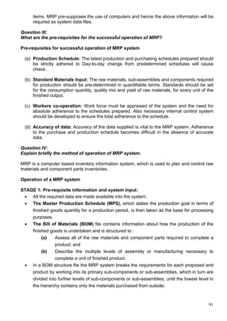 91
items. MRP pre-supposes the use of computers and hence the above information will be
required as system data files.
Question III:
What are the pre-requisites for the successful operation of MRP?
Pre-requisites for successful operation of MRP system
(a) Production Schedule: The latest production and purchasing schedules prepared should
be strictly adhered to Day-to-day change from predetermined schedules will cause
chaos.
(b) Standard Materials Input: The raw materials, sub-assemblies and components required
for production should be pre-determined in quantifiable terms. Standards should be set
for the consumption quantity, quality mix and yield of raw materials, for every unit of the
finished output.
(c) Workers co-operation: Work force must be appraised of the system and the need for
absolute adherence to the schedules prepared. Also necessary internal control system
should be developed to ensure the total adherence to the schedule.
(d) Accuracy of data: Accuracy of the data supplied is vital to the MRP system. Adherence
to the purchase and production schedule becomes difficult in the absence of accurate
data.
Question IV:
Explain briefly the method of operation of MRP system.
MRP is a computer based inventory information system, which is used to plan and control raw
materials and component parts inventories.
Operation of a MRP system
STAGE 1: Pre-requisite information and system input:
 All the required data are made available into the system.
 The Master Production Schedule (MPS), which states the production goal in terms of
finished goods quantity for a production period, is then taken as the base for processing
purposes.
 The Bill of Materials (BOM) file contains information about how the production of the
finished goods is undertaken and is structured to :
(a) Assess all of the raw materials and component parts required to complete a
product; and
(b) Describe the multiple levels of assembly or manufacturing necessary to
complete a unit of finished product.
 In a BOM structure file the MRP system breaks the requirements for each proposed end
product by working into its primary sub-components or sub-assemblies, which in turn are
divided into further levels of sub-components or sub-assemblies, until the lowest level in
the hierarchy contains only the materials purchased from outside.
 