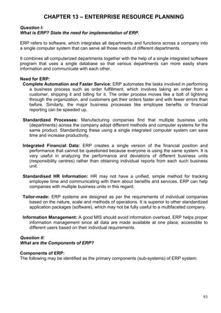 93
CHAPTER 13 – ENTERPRISE RESOURCE PLANNING
Question I:
What is ERP? State the need for implementation of ERP.
ERP refers to software, which integrates all departments and functions across a company into
a single computer system that can serve all those needs of different departments.
It combines all computerized departments together with the help of a single integrated software
program that uses a single database so that various departments can more easily share
information and communicate with each other.
Need for ERP:
Complete Automation and Faster Service: ERP automates the tasks involved in performing
a business process such as order fulfillment, which involves taking an order from a
customer, shipping it and billing for it. The order process moves like a bolt of lightning
through the organization, and customers get their orders faster and with fewer errors than
before. Similarly, the major business processes like employee benefits or financial
reporting can be speeded up.
Standardized Processes: Manufacturing companies find that multiple business units
(departments) across the company adopt different methods and computer systems for the
same product. Standardizing these using a single integrated computer system can save
time and increase productivity.
Integrated Financial Data: ERP creates a single version of the financial position and
performance that cannot be questioned because everyone is using the same system. It is
very useful in analyzing the performance and deviations of different business units
(responsibility centres) rather than obtaining individual reports from each such business
unit.
Standardised HR Information: HR may not have a unified, simple method for tracking
employee time and communicating with them about benefits and services. ERP can help
companies with multiple business units in this regard.
Tailor-made: ERP systems are designed as per the requirements of individual companies
based on the nature, scale and methods of operations. It is superior to other standardized
application packages (software), which may not be fully useful to a multifaceted company.
Information Management: A good MIS should avoid information overload, ERP helps proper
information management since all data are made available at one place, accessible to
different users based on their individual requirements.
Question II:
What are the Components of ERP?
Components of ERP:
The following may be identified as the primary components (sub-systems) of ERP system:
 