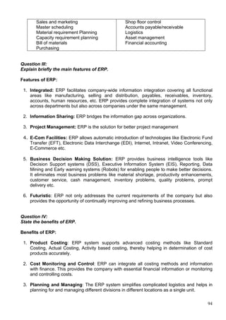 94
Sales and marketing
Master scheduling
Material requirement Planning
Capacity requirement planning
Bill of materials
Purchasing
Shop floor control
Accounts payable/receivable
Logistics
Asset management
Financial accounting
Question III:
Explain briefly the main features of ERP.
Features of ERP:
1. Integrated: ERP facilitates company-wide information integration covering all functional
areas like manufacturing, selling and distribution, payables, receivables, inventory,
accounts, human resources, etc. ERP provides complete integration of systems not only
across departments but also across companies under the same management.
2. Information Sharing: ERP bridges the information gap across organizations.
3. Project Management: ERP is the solution for better project management
4. E-Com Facilities: ERP allows automatic introduction of technologies like Electronic Fund
Transfer (EFT), Electronic Data Interchange (EDI), Internet, Intranet, Video Conferencing,
E-Commerce etc.
5. Business Decision Making Solution: ERP provides business intelligence tools like
Decision Support systems (DSS), Executive Information System (EIS), Reporting, Data
Mining and Early warning systems (Robots) for enabling people to make better decisions.
It eliminates most business problems like material shortage, productivity enhancements,
customer service, cash management, inventory problems, quality problems, prompt
delivery etc.
6. Futuristic: ERP not only addresses the current requirements of the company but also
provides the opportunity of continually improving and refining business processes.
Question IV:
State the benefits of ERP.
Benefits of ERP:
1. Product Costing: ERP system supports advanced costing methods like Standard
Costing, Actual Costing, Activity based costing, thereby helping in determination of cost
products accurately.
2. Cost Monitoring and Control: ERP can integrate all costing methods and information
with finance. This provides the company with essential financial information or monitoring
and controlling costs.
3. Planning and Managing: The ERP system simplifies complicated logistics and helps in
planning for and managing different divisions in different locations as a single unit.
 