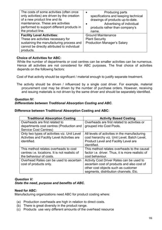 98
The costs of some activities (often once
only activities) are driven by the creation
of a new product line and its
maintenance. These are activities
performed to support different products in
the product line.
 Producing parts
specifications and keeping technical
drawings of products up-to-date.
 Advertising of individual
products rather than company’s
name.
Facility Level Activities:
These are activities necessary for
sustaining the manufacturing process and
cannot be directly attributed to individual
products.
Ground Maintenance
Plant Security
Production Manager’s Salary
Choice of Activities for ABC:
While the number of departments or cost centres can be smaller activities can be numerous.
Hence all activities are not considered for ABC purposes. The final choice of activities
depends on the following factors:
Cost of that activity should be significant / material enough to justify separate treatment.
The activity should be driven / influenced by a single cost driver. For example, material
procurement cost may be driven by the number of purchase orders. However, receiving
and issuing materials is not driven by the same driver and should be separately identified.
Question IV:
Differentiate between Traditional Absorption Costing and ABC.
Difference between Traditional Absorption Costing and ABC:
Traditional Absorption Costing Activity Based Costing
Overheads are first related to
departments cost centres (Production and
Service Cost Centres)
Overheads are first related to activities or
grouped into Cost Pools.
Only two types of activities viz. Unit Level
Activities and Facility Level Activities are
identified.
All levels of activities in the manufacturing
cost hierarchy viz. Unit Level, Batch Level,
Product Level and Facility Level are
identified.
This method relates overheads to cost
centres i.e. locations. It is not realistic of
the behaviour of costs.
This method relates overheads to the causal
factor i.e. driver. Thus, it is more realistic of
cost behaviour.
Overhead Rates can be used to ascertain
cost of products only.
Activity Cost Driver Rates can be used to
ascertain cost of products and also cost of
other cost objects such as customer
segments, distribution channels. Etc.
Question V:
State the need, purpose and benefits of ABC.
Need for ABC:
Manufacturing organizations need ABC for product costing where:
(a) Production overheads are high in relation to direct costs.
(b) There is great diversity in the product range.
(c) Products use very different amounts of the overhead resource
 
