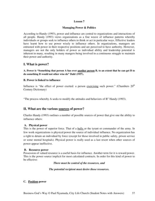 Lesson 7

                                  Managing Power & Politics

According to Handy (1993), power and influence are central to organizations and interactions of
all people. Handy (1993) views organizations as a fine weave of influence patterns whereby
individuals or groups seek to influence others to think or act in particular ways. Effective leaders
have learnt how to use power wisely to influence others. In organizations, managers are
entrusted with power in their respective positions and are perceived to have authority. However,
managers are not the only holders of power as individual ability and leadership potential is
inherent in many, resulting in many mangers being involved in a continuous struggle to maintain
their power and authority.

I. What is power?
A. Power is “Something that person A has over another person B, to an extent that he can get B to
do something B would not other wise do” Dahl (1957).

B. Power is linked to influence

Influence is “the effect of power exerted: a person exercising such power.” (Chambers 20th
Century Dictionary)


“The process whereby A seeks to modify the attitudes and behaviors of B” Handy (1993).


II. What are the various sources of power?
Charles Handy (1993) outlines a number of possible sources of power that give one the ability to
influence others:

 A. Physical power
This is the power of superior force. That of a bully or the tyrant or commander of the army. In
few work organizations is physical power the source of individual influence. No organization has
a right to detain an individual by force (except for those involved in public safety, prison service
or some mental hospitals). Physical power is really used as a last resort when other sources of
power appear ineffective.

B. Resource power
Possession of valued resource is a useful basis for influence. Another term for it is reward power.
This is the power source implicit for most calculated contracts. In order for this kind of power to
be effective:
                          There must be control of the resources, and

                      The potential recipient must desire those resources.



C. Position power



Business God’s Way © Paul Nyamuda, City Life Church (Student Notes with Answers)                 37
 