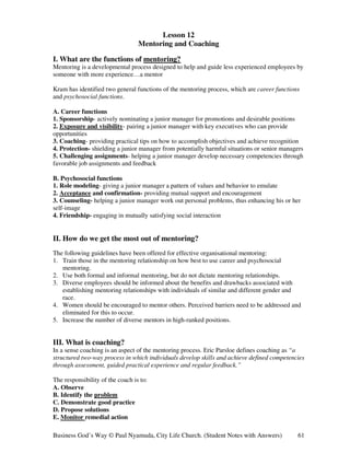 Lesson 12
                                  Mentoring and Coaching

I. What are the functions of mentoring?
Mentoring is a developmental process designed to help and guide less experienced employees by
someone with more experience…a mentor

Kram has identified two general functions of the mentoring process, which are career functions
and psychosocial functions.

A. Career functions
1. Sponsorship- actively nominating a junior manager for promotions and desirable positions
2. Exposure and visibility- pairing a junior manager with key executives who can provide
opportunities
3. Coaching- providing practical tips on how to accomplish objectives and achieve recognition
4. Protection- shielding a junior manager from potentially harmful situations or senior managers
5. Challenging assignments- helping a junior manager develop necessary competencies through
favorable job assignments and feedback

B. Psychosocial functions
1. Role modeling- giving a junior manager a pattern of values and behavior to emulate
2. Acceptance and confirmation- providing mutual support and encouragement
3. Counseling- helping a junior manager work out personal problems, thus enhancing his or her
self-image
4. Friendship- engaging in mutually satisfying social interaction


II. How do we get the most out of mentoring?
The following guidelines have been offered for effective organisational mentoring:
1. Train those in the mentoring relationship on how best to use career and psychosocial
   mentoring.
2. Use both formal and informal mentoring, but do not dictate mentoring relationships.
3. Diverse employees should be informed about the benefits and drawbacks associated with
   establishing mentoring relationships with individuals of similar and different gender and
   race.
4. Women should be encouraged to mentor others. Perceived barriers need to be addressed and
   eliminated for this to occur.
5. Increase the number of diverse mentors in high-ranked positions.


III. What is coaching?
In a sense coaching is an aspect of the mentoring process. Eric Parsloe defines coaching as “a
structured two-way process in which individuals develop skills and achieve defined competencies
through assessment, guided practical experience and regular feedback.”

The responsibility of the coach is to:
A. Observe
B. Identify the problem
C. Demonstrate good practice
D. Propose solutions
E. Monitor remedial action

Business God’s Way © Paul Nyamuda, City Life Church. (Student Notes with Answers)            61
 