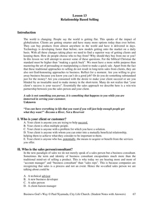 Lesson 13
                                     Relationship Based Selling


Introduction
    The world is changing. People say the world is getting flat. This speaks of the impact of
    globalization. Clients are getting smarter and have many more options today than ever before.
    They can buy products from almost anywhere in the world and have it delivered in days.
    Technology is developing faster than before; new models getting onto the market on a daily
    basis. With all these changes taking place we need to find a superior way of getting clients and
    keeping them. How do people choose who to buy from? Why should they buy from me or you?
    In this lesson we will attempt to answer some of these questions. For the biblical Christian the
    standard must be higher than “making a quick buck”. We must have a more noble purpose than
    mastering the art of persuading or manipulating a client to make a quick sale. Apart from the fact
    that these traditional approaches to selling do not result in long-term sales from clients, they are
    also not God-honouring approaches to business. Reflect for a moment. Are you willing to give
    away business because you know you can’t do a good job? Or do you do something substandard
    just for the money? Are you consumed with the desire to make your client succeed or are you
    blinded by an insatiable need to make money in the short-term. Many do not realize that “your
    client’s success is your success”. Essentially the sales approach we describe here is a win-win
    partnership between you the sales person and your client.

    A sale is not something you pursue, it is something that happens to you while you are
    immersed in serving your customer.
    Unknown

    “You can have everything in life that you want if you will just help enough people get
    what they want!” -Become a River, Not a Reservoir

I. Who is your client or customer?
    A. Your client is anyone you are trying to help succeed.
    B. Your client is often multiple people.
    C. Your client is anyone with a problem for which you have a solution.
    D. Your client is anyone with whom you can enter into a mutually beneficial relationship,
    helping them to achieve what they consider to be important to them.
    E. Your client is anyone who has, potentially, the means to acquire or benefit from the services
    you offer.

II. Who is the sales person/consultant?
    In the new paradigm of sales we do not merely speak of a sales person but a business consultant.
    Sometimes the term and identity of business consultant encapsulates much more than the
    traditional mind-set of selling a product. This is why today we are hearing more and more of
    “account manager” and “business consultant” than “sales reps”. This is because companies are
    recognizing that sales is a process and not an event. Hence the so-called sales person we are
    talking about could be

    A.   A technical advisor
    B.   A new business developer
    C.   A sales person
    D.   A client-liaison manager

    Business God’s Way © Paul Nyamuda, City Life Church. (Student Notes with Answers)                67
 