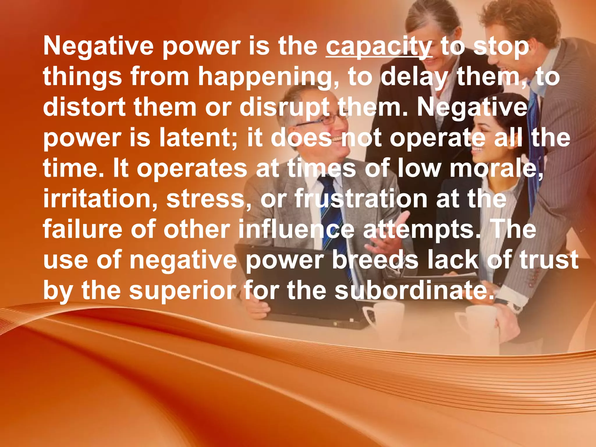 Negative power is the  capacity  to stop things from happening, to delay them, to distort them or disrupt them. Negative power is latent; it does not operate all the time. It operates at times of low morale, irritation, stress, or frustration at the failure of other influence attempts. The use of negative power breeds lack of trust by the superior for the subordinate.  