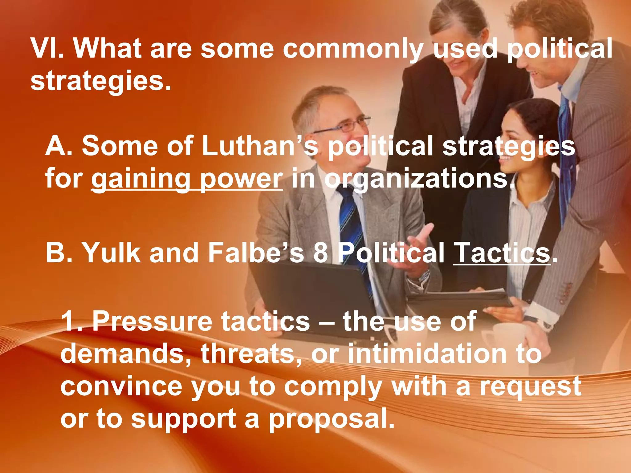 VI. What are some commonly used political strategies. A. Some of Luthan’s political strategies for  gaining power  in organizations.  B. Yulk and Falbe’s 8 Political  Tactics .  1. Pressure tactics – the use of demands, threats, or intimidation to convince you to comply with a request or to support a proposal. 
