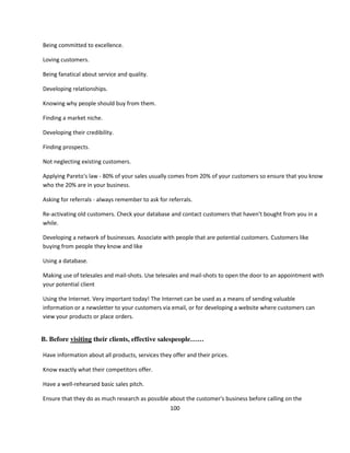 Being committed to excellence.

Loving customers.

Being fanatical about service and quality.

Developing relationships.

Knowing why people should buy from them.

Finding a market niche.

Developing their credibility.

Finding prospects.

Not neglecting existing customers.

Applying Pareto's law - 80% of your sales usually comes from 20% of your customers so ensure that you know
who the 20% are in your business.

Asking for referrals - always remember to ask for referrals.

Re-activating old customers. Check your database and contact customers that haven't bought from you in a
while.

Developing a network of businesses. Associate with people that are potential customers. Customers like
buying from people they know and like

Using a database.

Making use of telesales and mail-shots. Use telesales and mail-shots to open the door to an appointment with
your potential client

Using the Internet. Very important today! The Internet can be used as a means of sending valuable
information or a newsletter to your customers via email, or for developing a website where customers can
view your products or place orders.


B. Before visiting their clients, effective salespeople……

Have information about all products, services they offer and their prices.

Know exactly what their competitors offer.

Have a well-rehearsed basic sales pitch.

Ensure that they do as much research as possible about the customer's business before calling on the
                                                   100
 