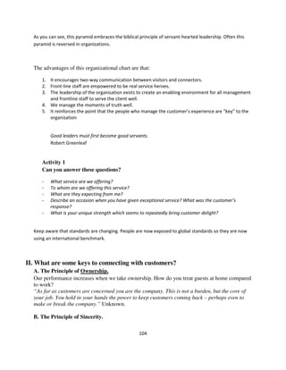 As you can see, this pyramid embraces the biblical principle of servant-hearted leadership. Often this
  pyramid is reversed in organizations.



  The advantages of this organizational chart are that:

      1. It encourages two-way communication between visitors and connectors.
      2. Front-line staff are empowered to be real service heroes.
      3. The leadership of the organisation exists to create an enabling environment for all management
         and frontline staff to serve the client well.
      4. We manage the moments of truth well.
      5. It reinforces the point that the people who manage the customer’s experience are “key” to the
         organization


          Good leaders must first become good servants.
          Robert Greenleaf


      Activity 1
      Can you answer these questions?

      -   What service are we offering?
      -   To whom are we offering this service?
      -   What are they expecting from me?
      -   Describe an occasion when you have given exceptional service? What was the customer’s
          response?
      -   What is your unique strength which seems to repeatedly bring customer delight?


  Keep aware that standards are changing. People are now exposed to global standards so they are now
  using an international benchmark.



II. What are some keys to connecting with customers?
  A. The Principle of Ownership.
  Our performance increases when we take ownership. How do you treat guests at home compared
  to work?
  “As far as customers are concerned you are the company. This is not a burden, but the core of
  your job. You hold in your hands the power to keep customers coming back – perhaps even to
  make or break the company.” Unknown.

  B. The Principle of Sincerity.

                                                     104
 